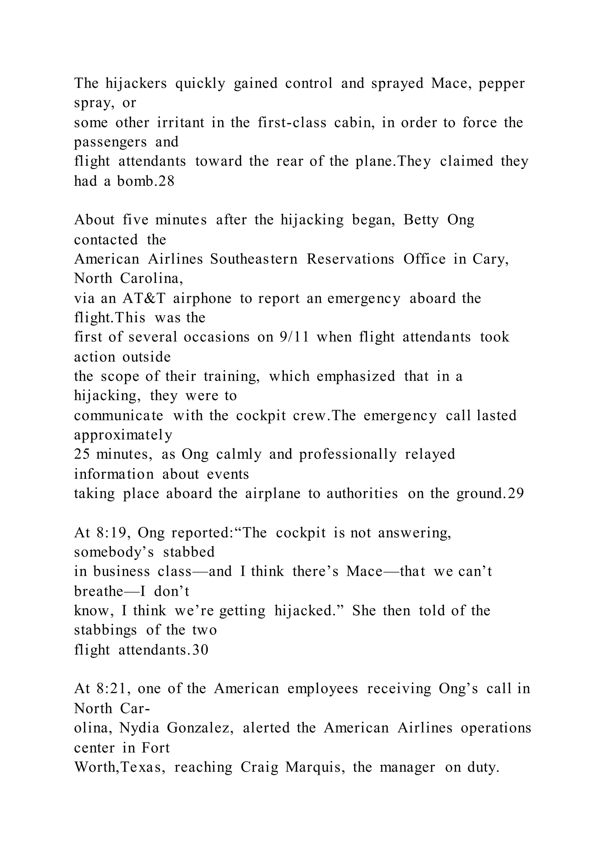 The hijackers quickly gained control and sprayed Mace, pepper
spray, or
some other irritant in the first-class cabin, in order to force the
passengers and
flight attendants toward the rear of the plane.They claimed they
had a bomb.28
About five minutes after the hijacking began, Betty Ong
contacted the
American Airlines Southeastern Reservations Office in Cary,
North Carolina,
via an AT&T airphone to report an emergency aboard the
flight.This was the
first of several occasions on 9/11 when flight attendants took
action outside
the scope of their training, which emphasized that in a
hijacking, they were to
communicate with the cockpit crew.The emergency call lasted
approximately
25 minutes, as Ong calmly and professionally relayed
information about events
taking place aboard the airplane to authorities on the ground.29
At 8:19, Ong reported:“The cockpit is not answering,
somebody’s stabbed
in business class—and I think there’s Mace—that we can’t
breathe—I don’t
know, I think we’re getting hijacked.” She then told of the
stabbings of the two
flight attendants.30
At 8:21, one of the American employees receiving Ong’s call in
North Car-
olina, Nydia Gonzalez, alerted the American Airlines operations
center in Fort
Worth,Texas, reaching Craig Marquis, the manager on duty.
 