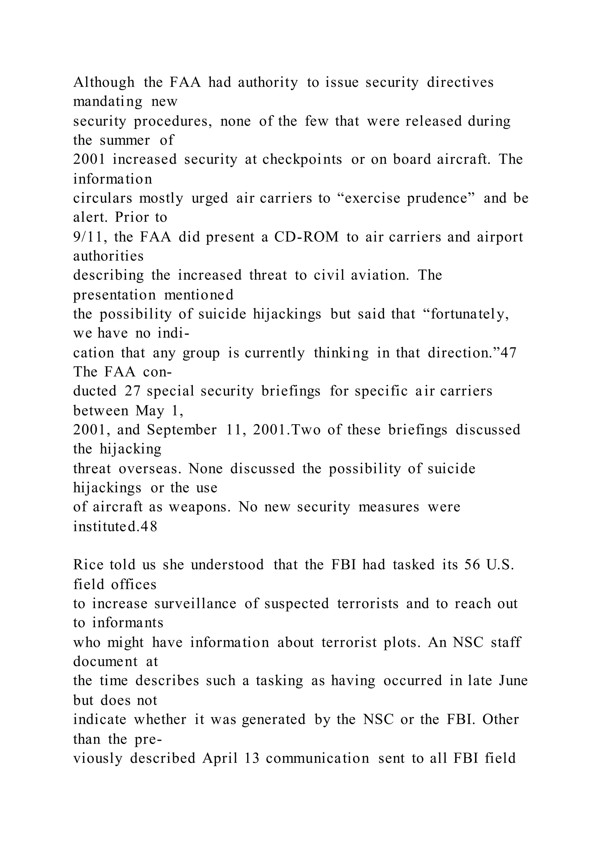 Although the FAA had authority to issue security directives
mandating new
security procedures, none of the few that were released during
the summer of
2001 increased security at checkpoints or on board aircraft. The
information
circulars mostly urged air carriers to “exercise prudence” and be
alert. Prior to
9/11, the FAA did present a CD-ROM to air carriers and airport
authorities
describing the increased threat to civil aviation. The
presentation mentioned
the possibility of suicide hijackings but said that “fortunately,
we have no indi-
cation that any group is currently thinking in that direction.”47
The FAA con-
ducted 27 special security briefings for specific air carriers
between May 1,
2001, and September 11, 2001.Two of these briefings discussed
the hijacking
threat overseas. None discussed the possibility of suicide
hijackings or the use
of aircraft as weapons. No new security measures were
instituted.48
Rice told us she understood that the FBI had tasked its 56 U.S.
field offices
to increase surveillance of suspected terrorists and to reach out
to informants
who might have information about terrorist plots. An NSC staff
document at
the time describes such a tasking as having occurred in late June
but does not
indicate whether it was generated by the NSC or the FBI. Other
than the pre-
viously described April 13 communication sent to all FBI field
 