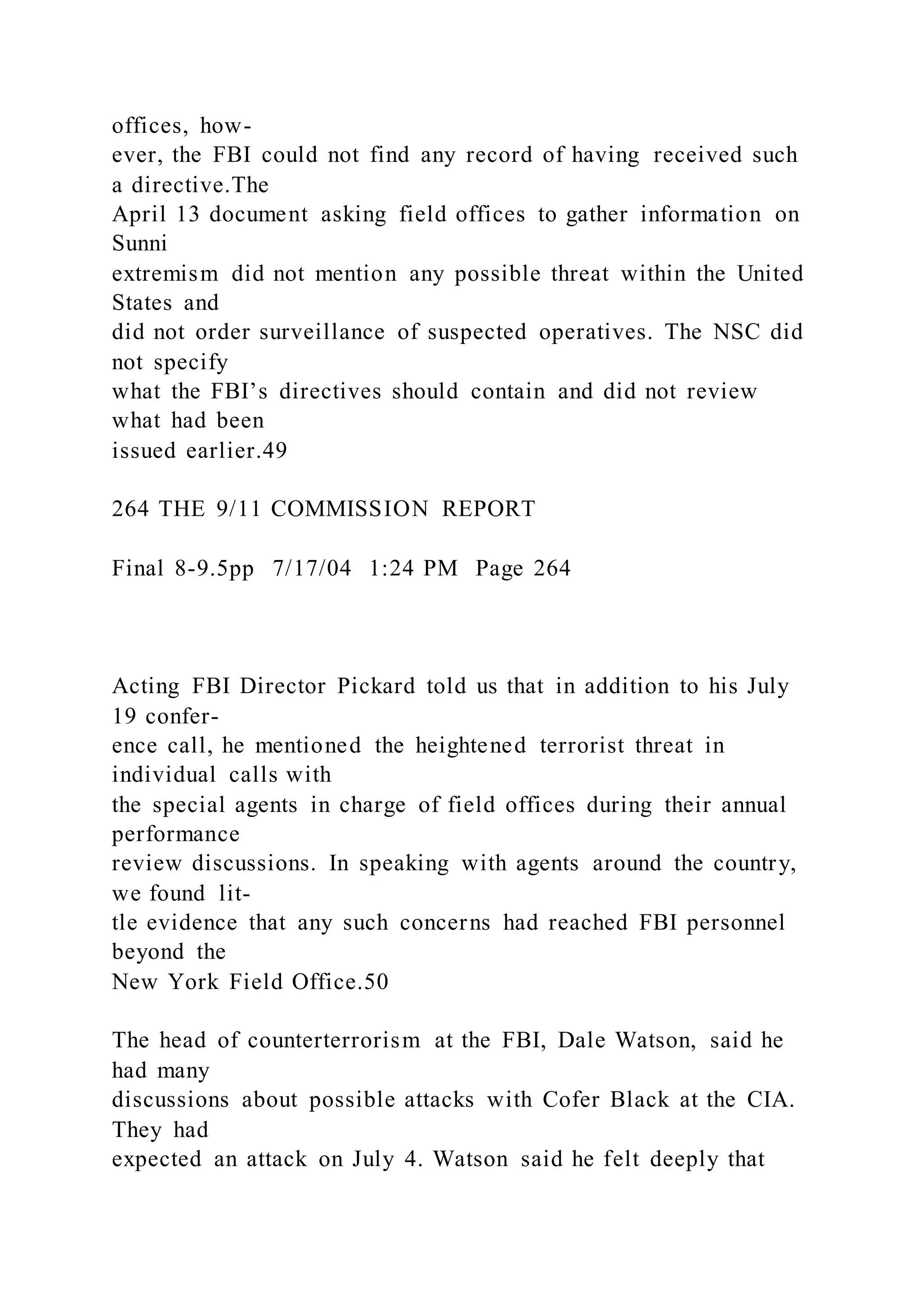 offices, how-
ever, the FBI could not find any record of having received such
a directive.The
April 13 document asking field offices to gather information on
Sunni
extremism did not mention any possible threat within the United
States and
did not order surveillance of suspected operatives. The NSC did
not specify
what the FBI’s directives should contain and did not review
what had been
issued earlier.49
264 THE 9/11 COMMISSION REPORT
Final 8-9.5pp 7/17/04 1:24 PM Page 264
Acting FBI Director Pickard told us that in addition to his July
19 confer-
ence call, he mentioned the heightened terrorist threat in
individual calls with
the special agents in charge of field offices during their annual
performance
review discussions. In speaking with agents around the country,
we found lit-
tle evidence that any such concerns had reached FBI personnel
beyond the
New York Field Office.50
The head of counterterrorism at the FBI, Dale Watson, said he
had many
discussions about possible attacks with Cofer Black at the CIA.
They had
expected an attack on July 4. Watson said he felt deeply that
 