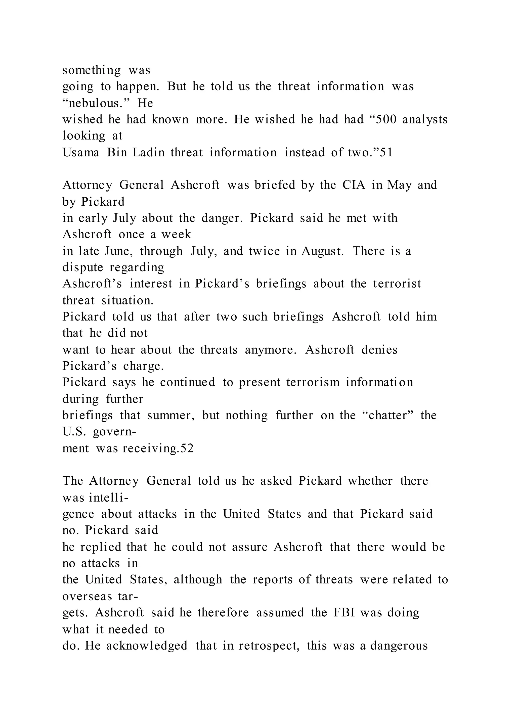something was
going to happen. But he told us the threat information was
“nebulous.” He
wished he had known more. He wished he had had “500 analysts
looking at
Usama Bin Ladin threat information instead of two.”51
Attorney General Ashcroft was briefed by the CIA in May and
by Pickard
in early July about the danger. Pickard said he met with
Ashcroft once a week
in late June, through July, and twice in August. There is a
dispute regarding
Ashcroft’s interest in Pickard’s briefings about the terrorist
threat situation.
Pickard told us that after two such briefings Ashcroft told him
that he did not
want to hear about the threats anymore. Ashcroft denies
Pickard’s charge.
Pickard says he continued to present terrorism information
during further
briefings that summer, but nothing further on the “chatter” the
U.S. govern-
ment was receiving.52
The Attorney General told us he asked Pickard whether there
was intelli-
gence about attacks in the United States and that Pickard said
no. Pickard said
he replied that he could not assure Ashcroft that there would be
no attacks in
the United States, although the reports of threats were related to
overseas tar-
gets. Ashcroft said he therefore assumed the FBI was doing
what it needed to
do. He acknowledged that in retrospect, this was a dangerous
 
