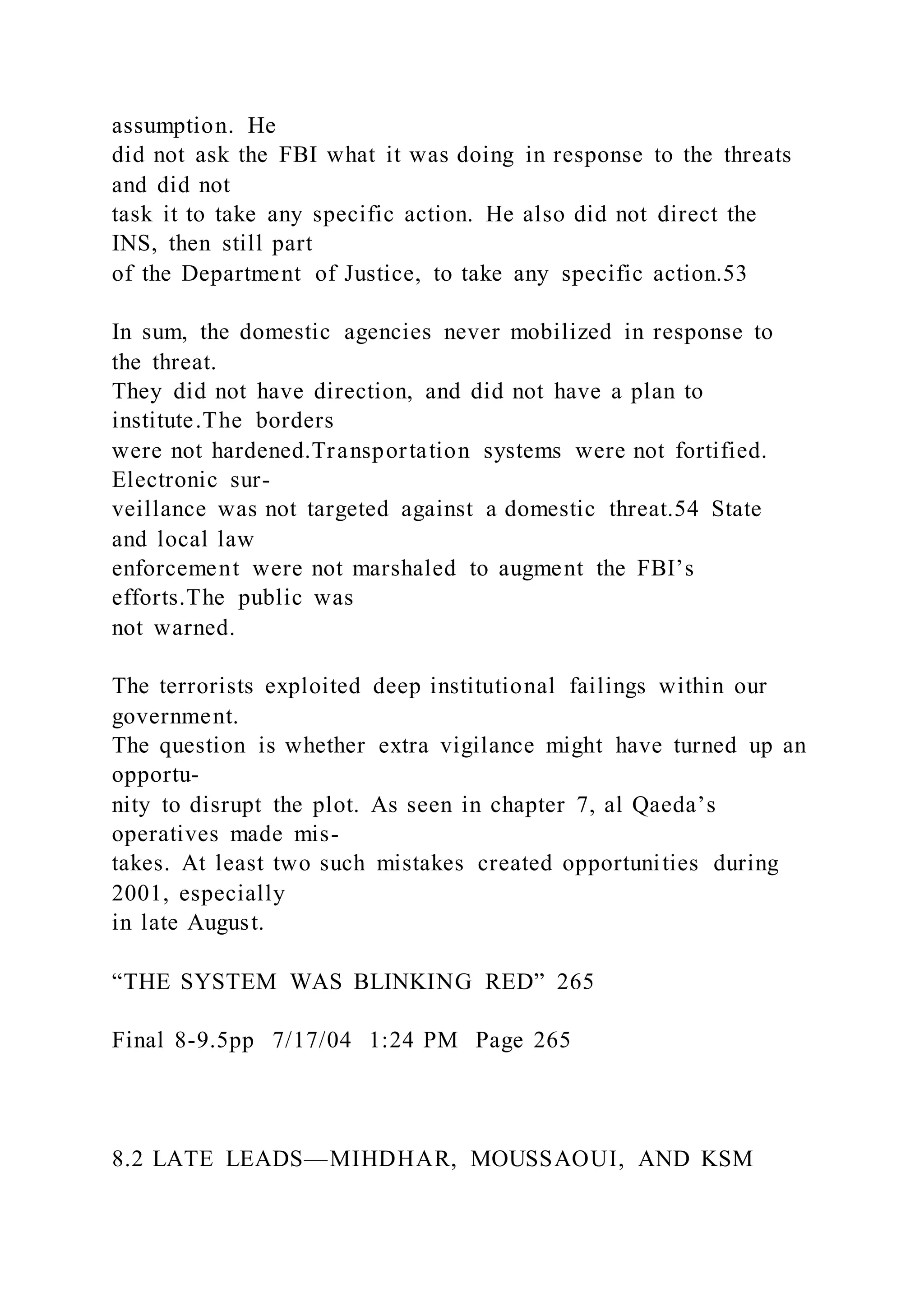 assumption. He
did not ask the FBI what it was doing in response to the threats
and did not
task it to take any specific action. He also did not direct the
INS, then still part
of the Department of Justice, to take any specific action.53
In sum, the domestic agencies never mobilized in response to
the threat.
They did not have direction, and did not have a plan to
institute.The borders
were not hardened.Transportation systems were not fortified.
Electronic sur-
veillance was not targeted against a domestic threat.54 State
and local law
enforcement were not marshaled to augment the FBI’s
efforts.The public was
not warned.
The terrorists exploited deep institutional failings within our
government.
The question is whether extra vigilance might have turned up an
opportu-
nity to disrupt the plot. As seen in chapter 7, al Qaeda’s
operatives made mis-
takes. At least two such mistakes created opportunities during
2001, especially
in late August.
“THE SYSTEM WAS BLINKING RED” 265
Final 8-9.5pp 7/17/04 1:24 PM Page 265
8.2 LATE LEADS—MIHDHAR, MOUSSAOUI, AND KSM
 