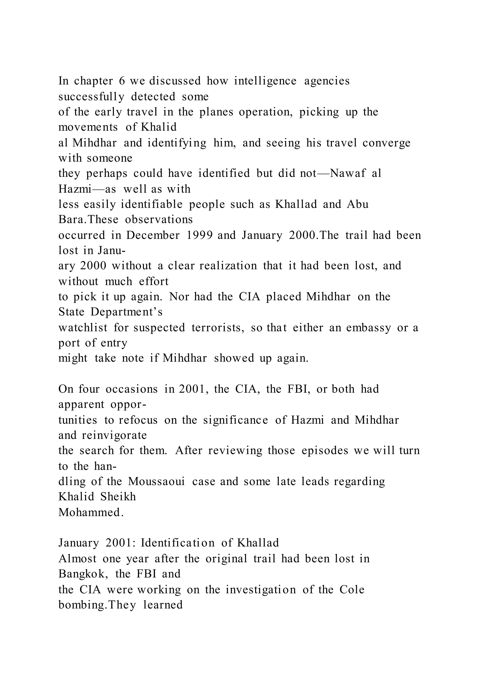 In chapter 6 we discussed how intelligence agencies
successfully detected some
of the early travel in the planes operation, picking up the
movements of Khalid
al Mihdhar and identifying him, and seeing his travel converge
with someone
they perhaps could have identified but did not—Nawaf al
Hazmi—as well as with
less easily identifiable people such as Khallad and Abu
Bara.These observations
occurred in December 1999 and January 2000.The trail had been
lost in Janu-
ary 2000 without a clear realization that it had been lost, and
without much effort
to pick it up again. Nor had the CIA placed Mihdhar on the
State Department’s
watchlist for suspected terrorists, so that either an embassy or a
port of entry
might take note if Mihdhar showed up again.
On four occasions in 2001, the CIA, the FBI, or both had
apparent oppor-
tunities to refocus on the significance of Hazmi and Mihdhar
and reinvigorate
the search for them. After reviewing those episodes we will turn
to the han-
dling of the Moussaoui case and some late leads regarding
Khalid Sheikh
Mohammed.
January 2001: Identification of Khallad
Almost one year after the original trail had been lost in
Bangkok, the FBI and
the CIA were working on the investigation of the Cole
bombing.They learned
 
