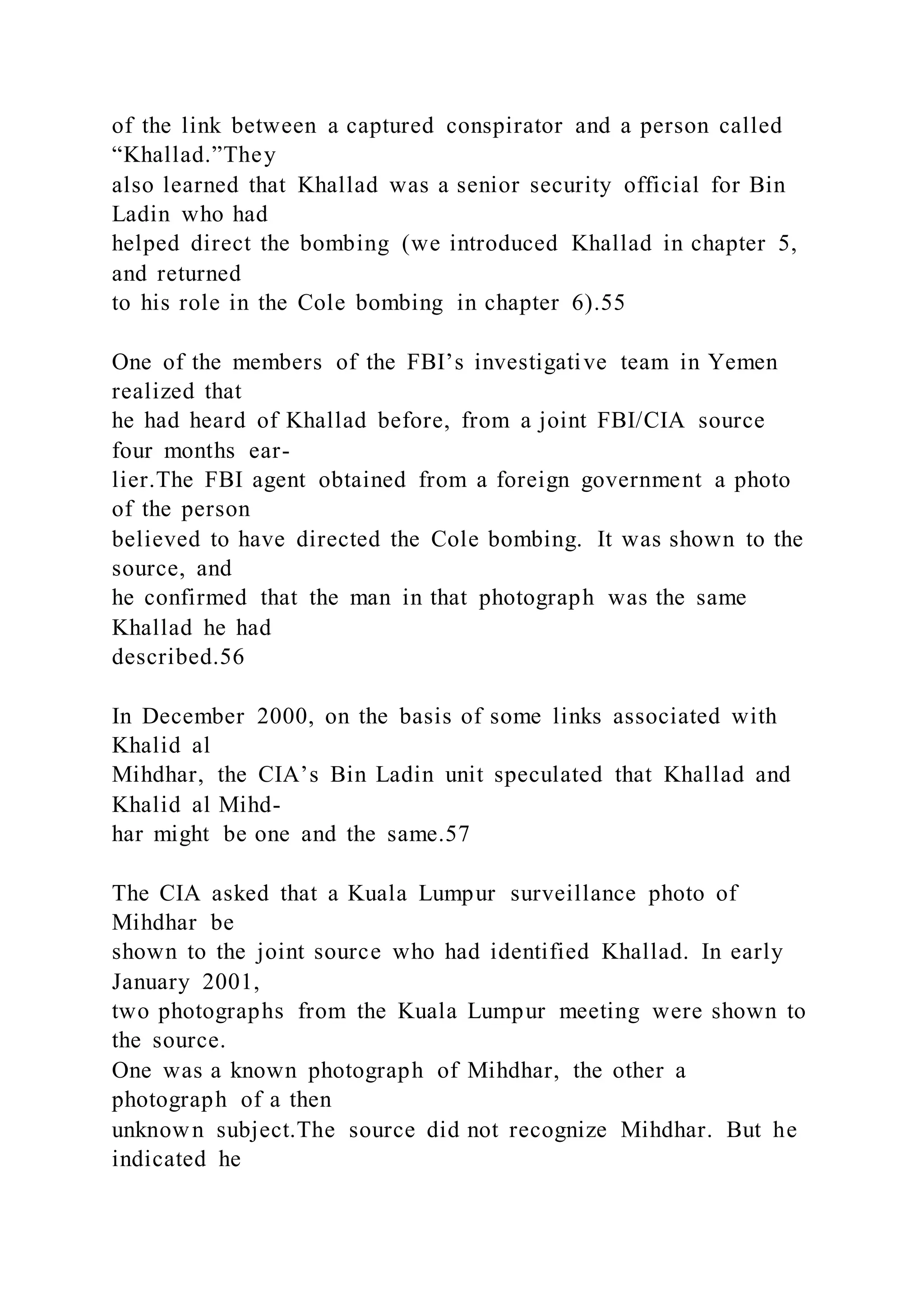 of the link between a captured conspirator and a person called
“Khallad.”They
also learned that Khallad was a senior security official for Bin
Ladin who had
helped direct the bombing (we introduced Khallad in chapter 5,
and returned
to his role in the Cole bombing in chapter 6).55
One of the members of the FBI’s investigative team in Yemen
realized that
he had heard of Khallad before, from a joint FBI/CIA source
four months ear-
lier.The FBI agent obtained from a foreign government a photo
of the person
believed to have directed the Cole bombing. It was shown to the
source, and
he confirmed that the man in that photograph was the same
Khallad he had
described.56
In December 2000, on the basis of some links associated with
Khalid al
Mihdhar, the CIA’s Bin Ladin unit speculated that Khallad and
Khalid al Mihd-
har might be one and the same.57
The CIA asked that a Kuala Lumpur surveillance photo of
Mihdhar be
shown to the joint source who had identified Khallad. In early
January 2001,
two photographs from the Kuala Lumpur meeting were shown to
the source.
One was a known photograph of Mihdhar, the other a
photograph of a then
unknown subject.The source did not recognize Mihdhar. But he
indicated he
 
