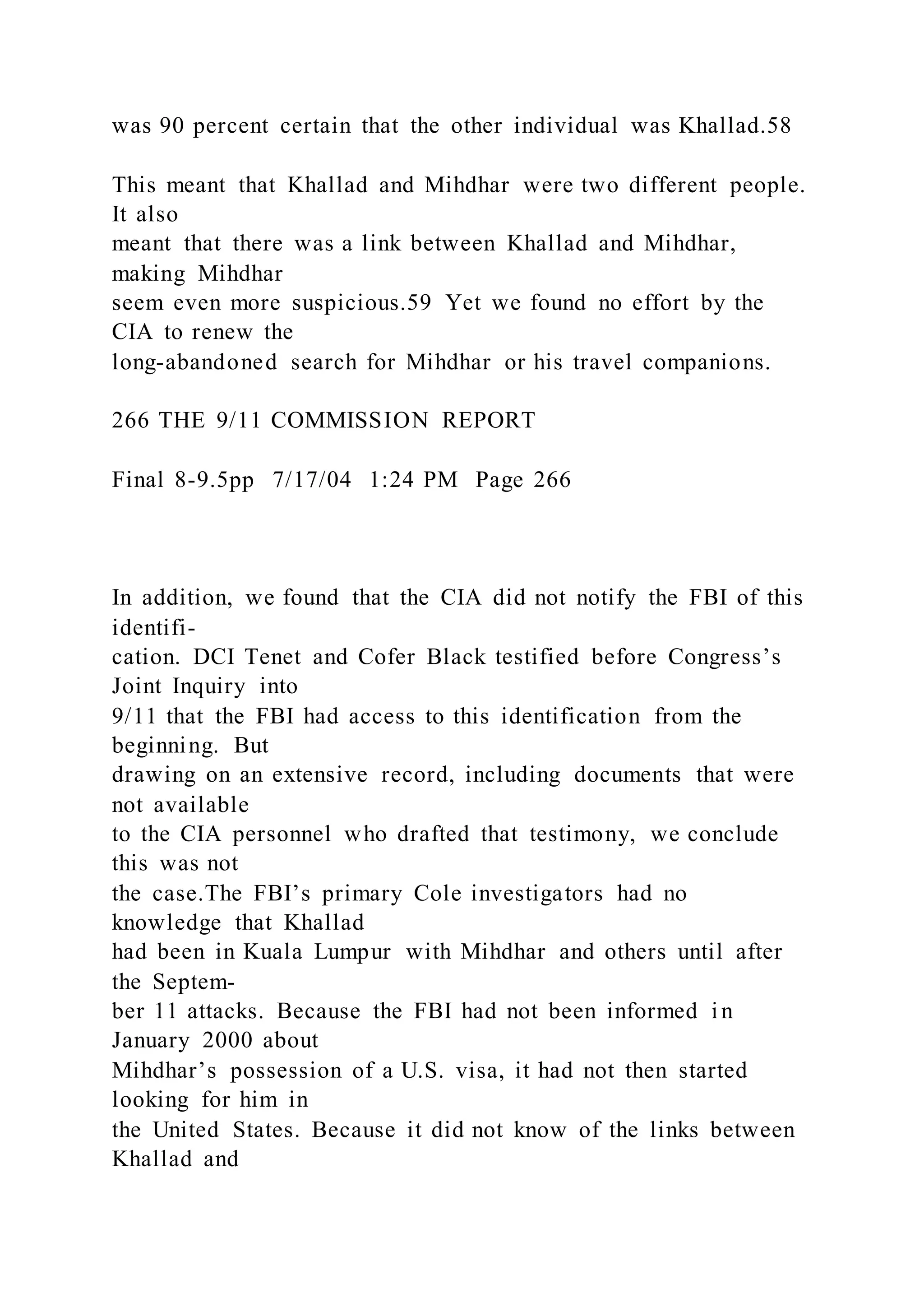 was 90 percent certain that the other individual was Khallad.58
This meant that Khallad and Mihdhar were two different people.
It also
meant that there was a link between Khallad and Mihdhar,
making Mihdhar
seem even more suspicious.59 Yet we found no effort by the
CIA to renew the
long-abandoned search for Mihdhar or his travel companions.
266 THE 9/11 COMMISSION REPORT
Final 8-9.5pp 7/17/04 1:24 PM Page 266
In addition, we found that the CIA did not notify the FBI of this
identifi-
cation. DCI Tenet and Cofer Black testified before Congress’s
Joint Inquiry into
9/11 that the FBI had access to this identification from the
beginning. But
drawing on an extensive record, including documents that were
not available
to the CIA personnel who drafted that testimony, we conclude
this was not
the case.The FBI’s primary Cole investigators had no
knowledge that Khallad
had been in Kuala Lumpur with Mihdhar and others until after
the Septem-
ber 11 attacks. Because the FBI had not been informed i n
January 2000 about
Mihdhar’s possession of a U.S. visa, it had not then started
looking for him in
the United States. Because it did not know of the links between
Khallad and
 