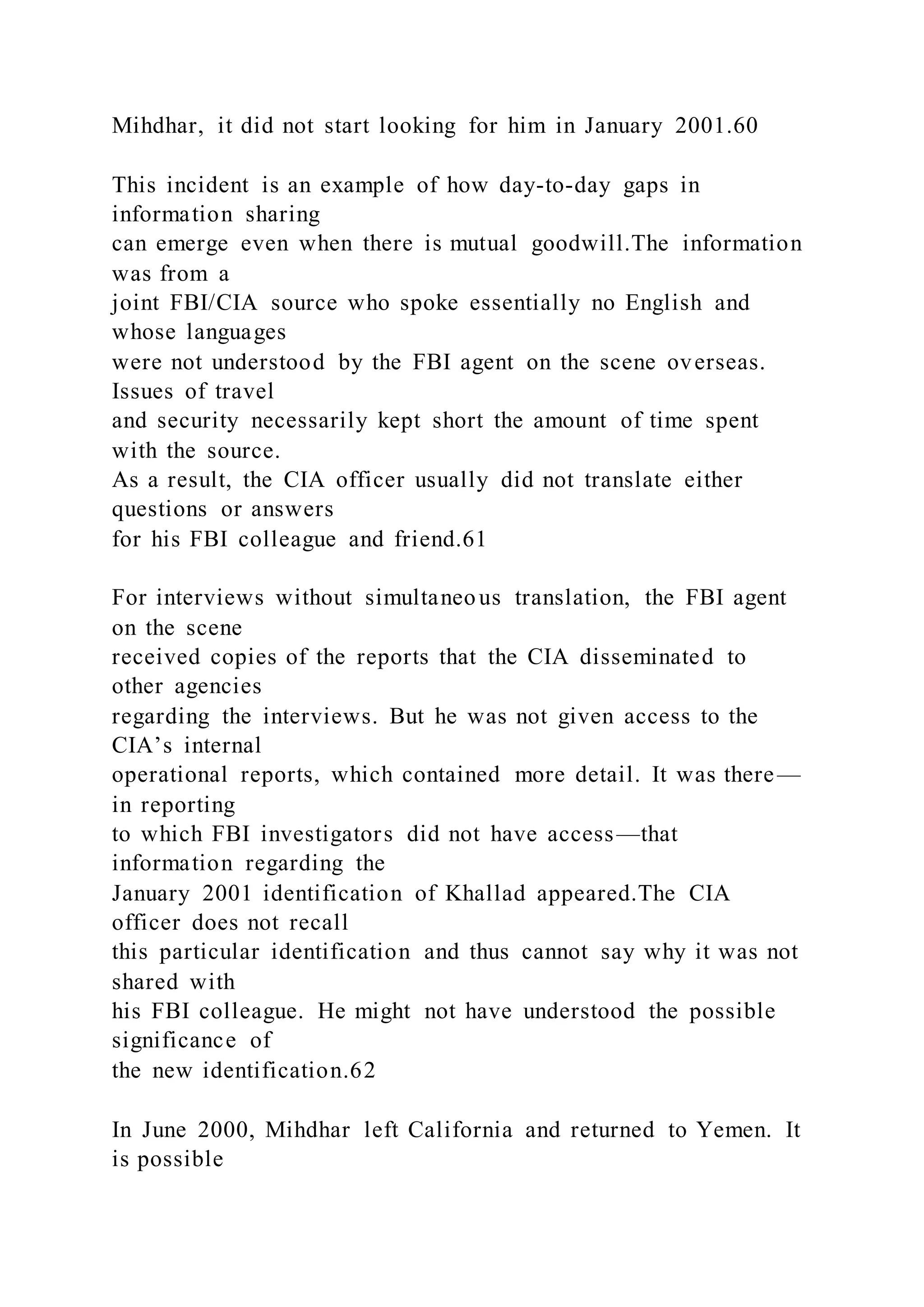 Mihdhar, it did not start looking for him in January 2001.60
This incident is an example of how day-to-day gaps in
information sharing
can emerge even when there is mutual goodwill.The information
was from a
joint FBI/CIA source who spoke essentially no English and
whose languages
were not understood by the FBI agent on the scene overseas.
Issues of travel
and security necessarily kept short the amount of time spent
with the source.
As a result, the CIA officer usually did not translate either
questions or answers
for his FBI colleague and friend.61
For interviews without simultaneous translation, the FBI agent
on the scene
received copies of the reports that the CIA disseminated to
other agencies
regarding the interviews. But he was not given access to the
CIA’s internal
operational reports, which contained more detail. It was there—
in reporting
to which FBI investigators did not have access—that
information regarding the
January 2001 identification of Khallad appeared.The CIA
officer does not recall
this particular identification and thus cannot say why it was not
shared with
his FBI colleague. He might not have understood the possible
significance of
the new identification.62
In June 2000, Mihdhar left California and returned to Yemen. It
is possible
 
