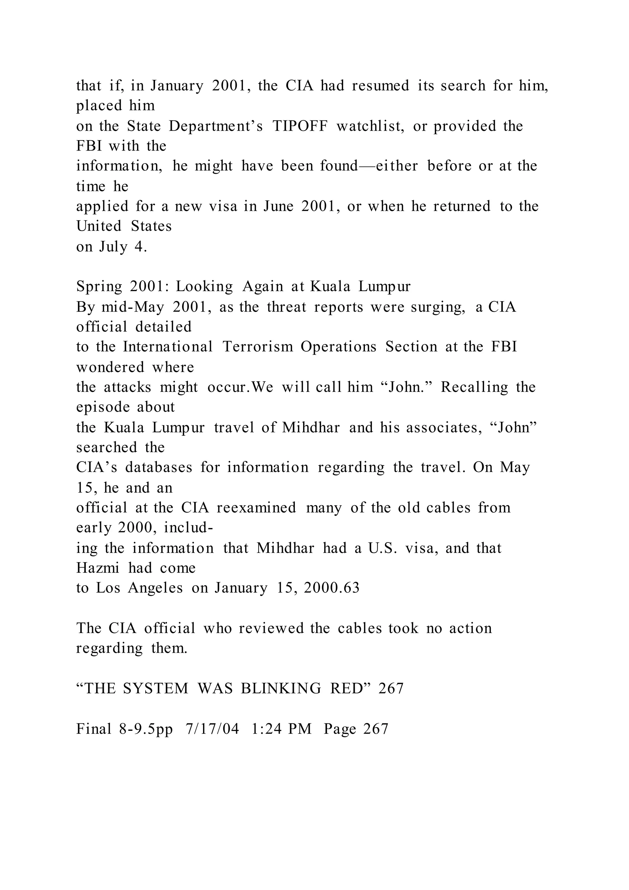 that if, in January 2001, the CIA had resumed its search for him,
placed him
on the State Department’s TIPOFF watchlist, or provided the
FBI with the
information, he might have been found—either before or at the
time he
applied for a new visa in June 2001, or when he returned to the
United States
on July 4.
Spring 2001: Looking Again at Kuala Lumpur
By mid-May 2001, as the threat reports were surging, a CIA
official detailed
to the International Terrorism Operations Section at the FBI
wondered where
the attacks might occur.We will call him “John.” Recalling the
episode about
the Kuala Lumpur travel of Mihdhar and his associates, “John”
searched the
CIA’s databases for information regarding the travel. On May
15, he and an
official at the CIA reexamined many of the old cables from
early 2000, includ-
ing the information that Mihdhar had a U.S. visa, and that
Hazmi had come
to Los Angeles on January 15, 2000.63
The CIA official who reviewed the cables took no action
regarding them.
“THE SYSTEM WAS BLINKING RED” 267
Final 8-9.5pp 7/17/04 1:24 PM Page 267
 