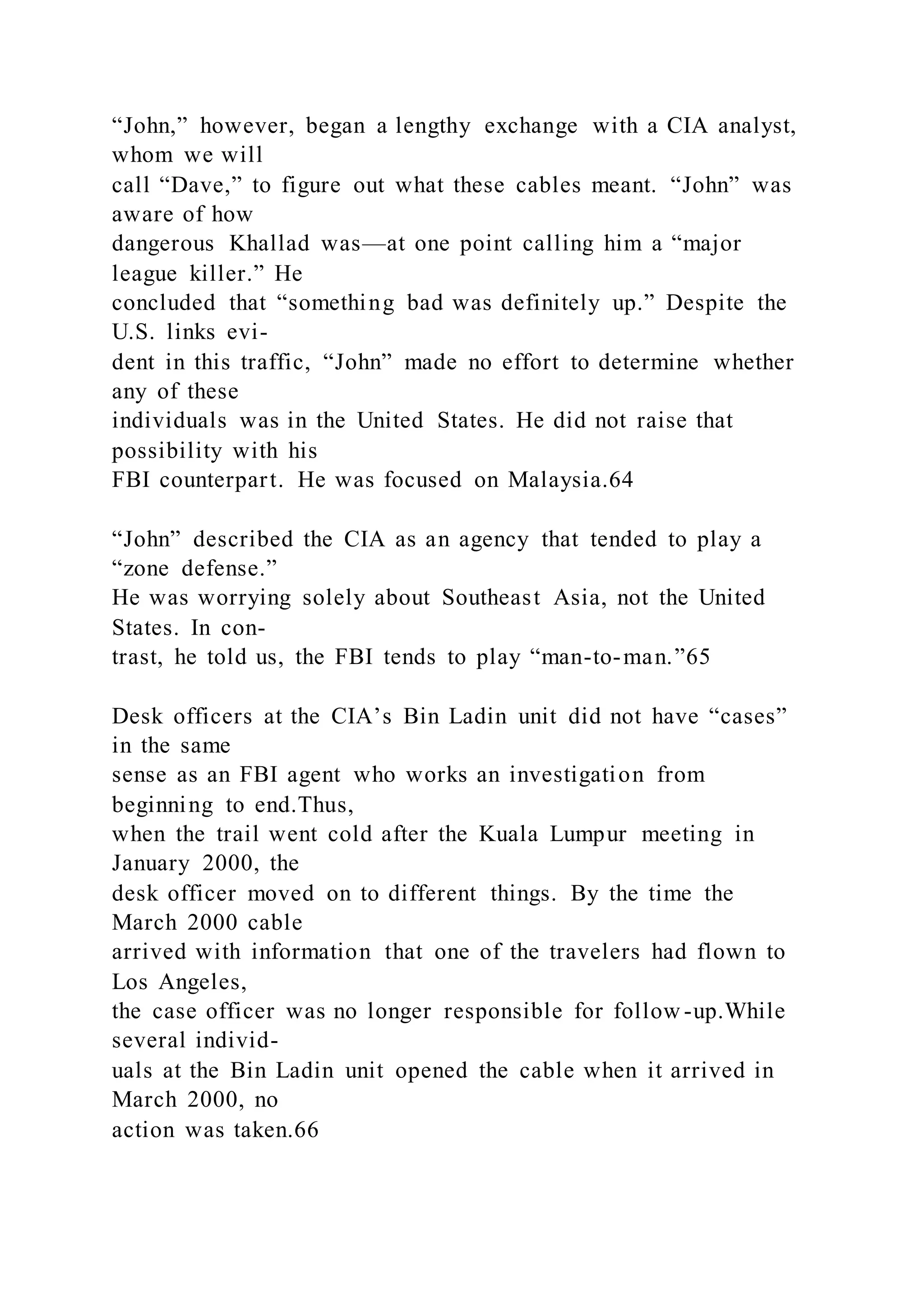 “John,” however, began a lengthy exchange with a CIA analyst,
whom we will
call “Dave,” to figure out what these cables meant. “John” was
aware of how
dangerous Khallad was—at one point calling him a “major
league killer.” He
concluded that “something bad was definitely up.” Despite the
U.S. links evi-
dent in this traffic, “John” made no effort to determine whether
any of these
individuals was in the United States. He did not raise that
possibility with his
FBI counterpart. He was focused on Malaysia.64
“John” described the CIA as an agency that tended to play a
“zone defense.”
He was worrying solely about Southeast Asia, not the United
States. In con-
trast, he told us, the FBI tends to play “man-to-man.”65
Desk officers at the CIA’s Bin Ladin unit did not have “cases”
in the same
sense as an FBI agent who works an investigation from
beginning to end.Thus,
when the trail went cold after the Kuala Lumpur meeting in
January 2000, the
desk officer moved on to different things. By the time the
March 2000 cable
arrived with information that one of the travelers had flown to
Los Angeles,
the case officer was no longer responsible for follow -up.While
several individ-
uals at the Bin Ladin unit opened the cable when it arrived in
March 2000, no
action was taken.66
 