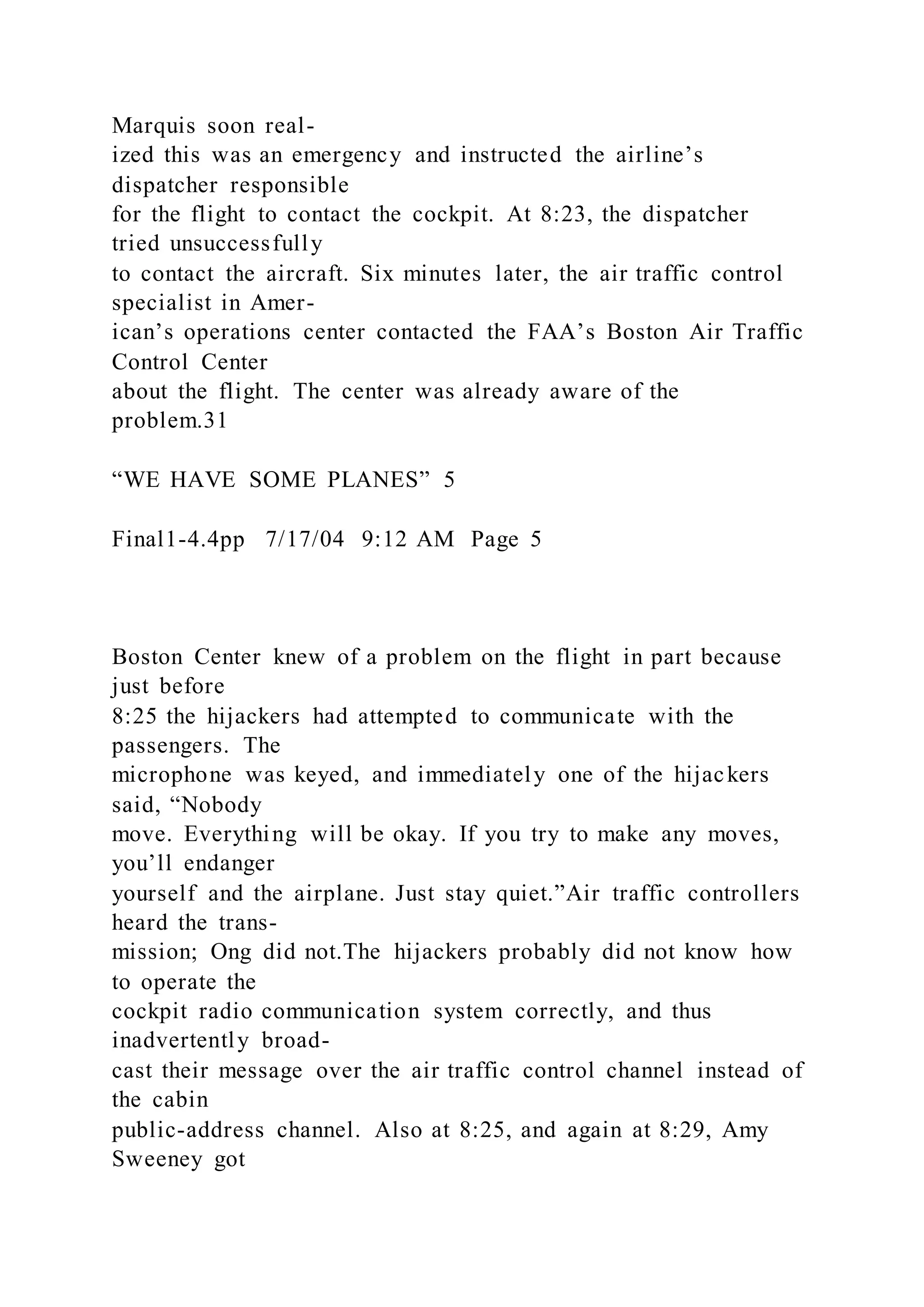 Marquis soon real-
ized this was an emergency and instructed the airline’s
dispatcher responsible
for the flight to contact the cockpit. At 8:23, the dispatcher
tried unsuccessfully
to contact the aircraft. Six minutes later, the air traffic control
specialist in Amer-
ican’s operations center contacted the FAA’s Boston Air Traffic
Control Center
about the flight. The center was already aware of the
problem.31
“WE HAVE SOME PLANES” 5
Final1-4.4pp 7/17/04 9:12 AM Page 5
Boston Center knew of a problem on the flight in part because
just before
8:25 the hijackers had attempted to communicate with the
passengers. The
microphone was keyed, and immediately one of the hijackers
said, “Nobody
move. Everything will be okay. If you try to make any moves,
you’ll endanger
yourself and the airplane. Just stay quiet.”Air traffic controllers
heard the trans-
mission; Ong did not.The hijackers probably did not know how
to operate the
cockpit radio communication system correctly, and thus
inadvertently broad-
cast their message over the air traffic control channel instead of
the cabin
public-address channel. Also at 8:25, and again at 8:29, Amy
Sweeney got
 