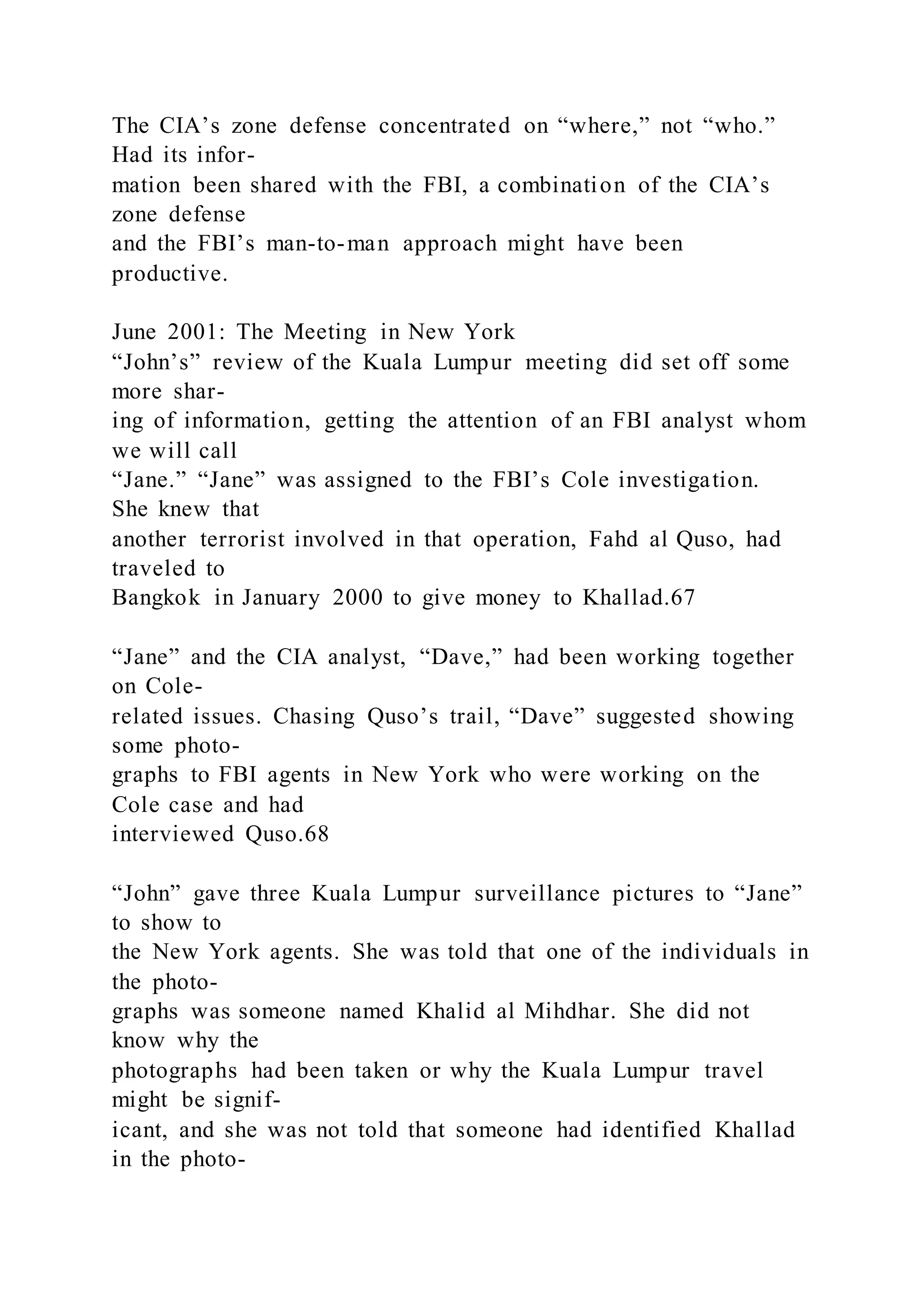 The CIA’s zone defense concentrated on “where,” not “who.”
Had its infor-
mation been shared with the FBI, a combination of the CIA’s
zone defense
and the FBI’s man-to-man approach might have been
productive.
June 2001: The Meeting in New York
“John’s” review of the Kuala Lumpur meeting did set off some
more shar-
ing of information, getting the attention of an FBI analyst whom
we will call
“Jane.” “Jane” was assigned to the FBI’s Cole investigation.
She knew that
another terrorist involved in that operation, Fahd al Quso, had
traveled to
Bangkok in January 2000 to give money to Khallad.67
“Jane” and the CIA analyst, “Dave,” had been working together
on Cole-
related issues. Chasing Quso’s trail, “Dave” suggested showing
some photo-
graphs to FBI agents in New York who were working on the
Cole case and had
interviewed Quso.68
“John” gave three Kuala Lumpur surveillance pictures to “Jane”
to show to
the New York agents. She was told that one of the individuals in
the photo-
graphs was someone named Khalid al Mihdhar. She did not
know why the
photographs had been taken or why the Kuala Lumpur travel
might be signif-
icant, and she was not told that someone had identified Khallad
in the photo-
 