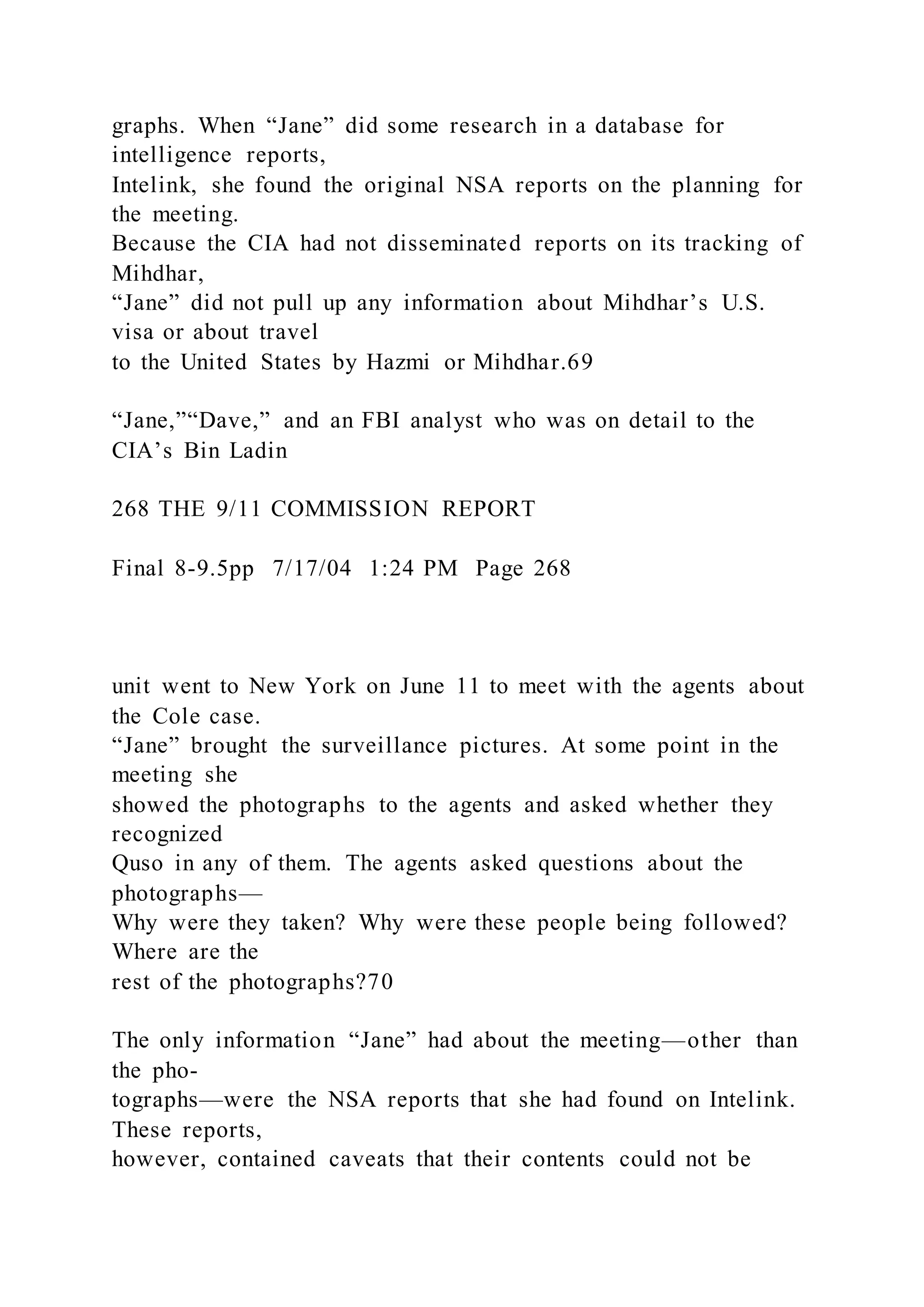 graphs. When “Jane” did some research in a database for
intelligence reports,
Intelink, she found the original NSA reports on the planning for
the meeting.
Because the CIA had not disseminated reports on its tracking of
Mihdhar,
“Jane” did not pull up any information about Mihdhar’s U.S.
visa or about travel
to the United States by Hazmi or Mihdhar.69
“Jane,”“Dave,” and an FBI analyst who was on detail to the
CIA’s Bin Ladin
268 THE 9/11 COMMISSION REPORT
Final 8-9.5pp 7/17/04 1:24 PM Page 268
unit went to New York on June 11 to meet with the agents about
the Cole case.
“Jane” brought the surveillance pictures. At some point in the
meeting she
showed the photographs to the agents and asked whether they
recognized
Quso in any of them. The agents asked questions about the
photographs—
Why were they taken? Why were these people being followed?
Where are the
rest of the photographs?70
The only information “Jane” had about the meeting—other than
the pho-
tographs—were the NSA reports that she had found on Intelink.
These reports,
however, contained caveats that their contents could not be
 