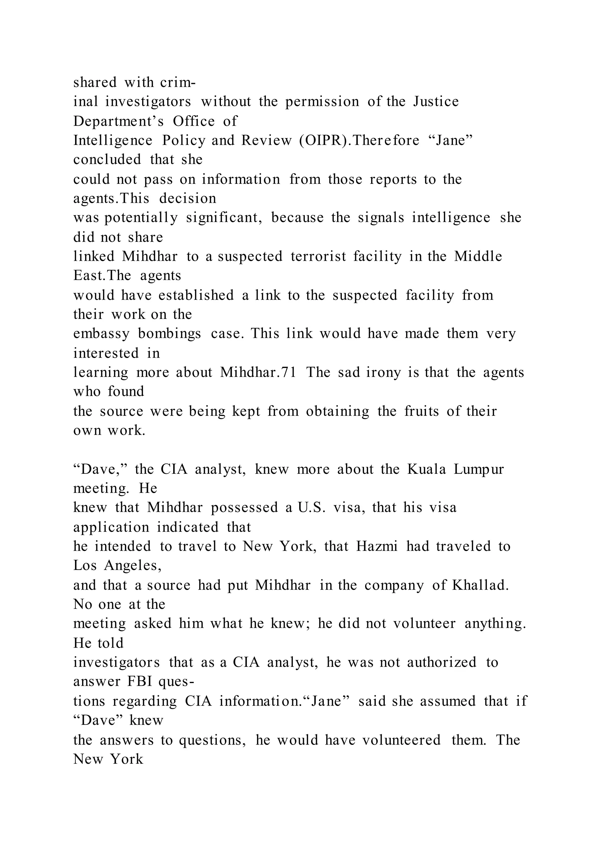 shared with crim-
inal investigators without the permission of the Justice
Department’s Office of
Intelligence Policy and Review (OIPR).Therefore “Jane”
concluded that she
could not pass on information from those reports to the
agents.This decision
was potentially significant, because the signals intelligence she
did not share
linked Mihdhar to a suspected terrorist facility in the Middle
East.The agents
would have established a link to the suspected facility from
their work on the
embassy bombings case. This link would have made them very
interested in
learning more about Mihdhar.71 The sad irony is that the agents
who found
the source were being kept from obtaining the fruits of their
own work.
“Dave,” the CIA analyst, knew more about the Kuala Lumpur
meeting. He
knew that Mihdhar possessed a U.S. visa, that his visa
application indicated that
he intended to travel to New York, that Hazmi had traveled to
Los Angeles,
and that a source had put Mihdhar in the company of Khallad.
No one at the
meeting asked him what he knew; he did not volunteer anything.
He told
investigators that as a CIA analyst, he was not authorized to
answer FBI ques-
tions regarding CIA information.“Jane” said she assumed that if
“Dave” knew
the answers to questions, he would have volunteered them. The
New York
 