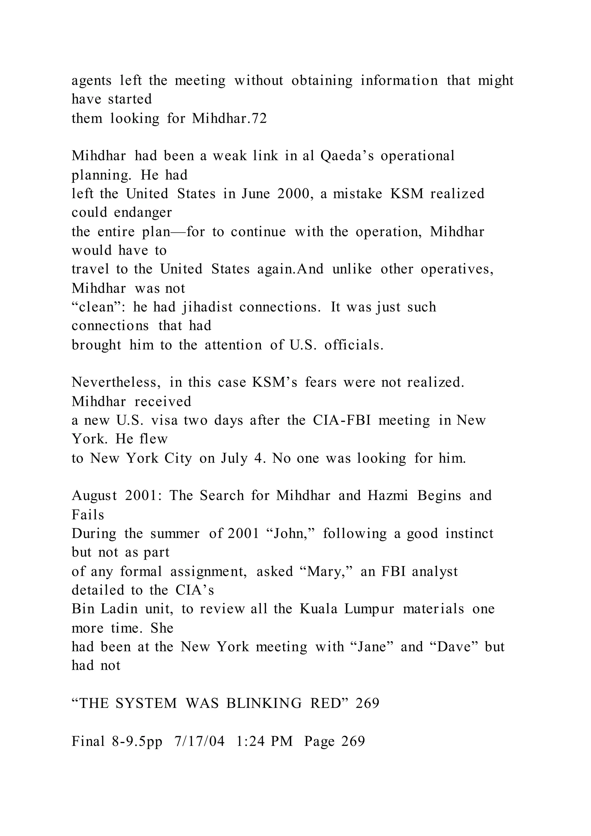 agents left the meeting without obtaining information that might
have started
them looking for Mihdhar.72
Mihdhar had been a weak link in al Qaeda’s operational
planning. He had
left the United States in June 2000, a mistake KSM realized
could endanger
the entire plan—for to continue with the operation, Mihdhar
would have to
travel to the United States again.And unlike other operatives,
Mihdhar was not
“clean”: he had jihadist connections. It was just such
connections that had
brought him to the attention of U.S. officials.
Nevertheless, in this case KSM’s fears were not realized.
Mihdhar received
a new U.S. visa two days after the CIA-FBI meeting in New
York. He flew
to New York City on July 4. No one was looking for him.
August 2001: The Search for Mihdhar and Hazmi Begins and
Fails
During the summer of 2001 “John,” following a good instinct
but not as part
of any formal assignment, asked “Mary,” an FBI analyst
detailed to the CIA’s
Bin Ladin unit, to review all the Kuala Lumpur materials one
more time. She
had been at the New York meeting with “Jane” and “Dave” but
had not
“THE SYSTEM WAS BLINKING RED” 269
Final 8-9.5pp 7/17/04 1:24 PM Page 269
 
