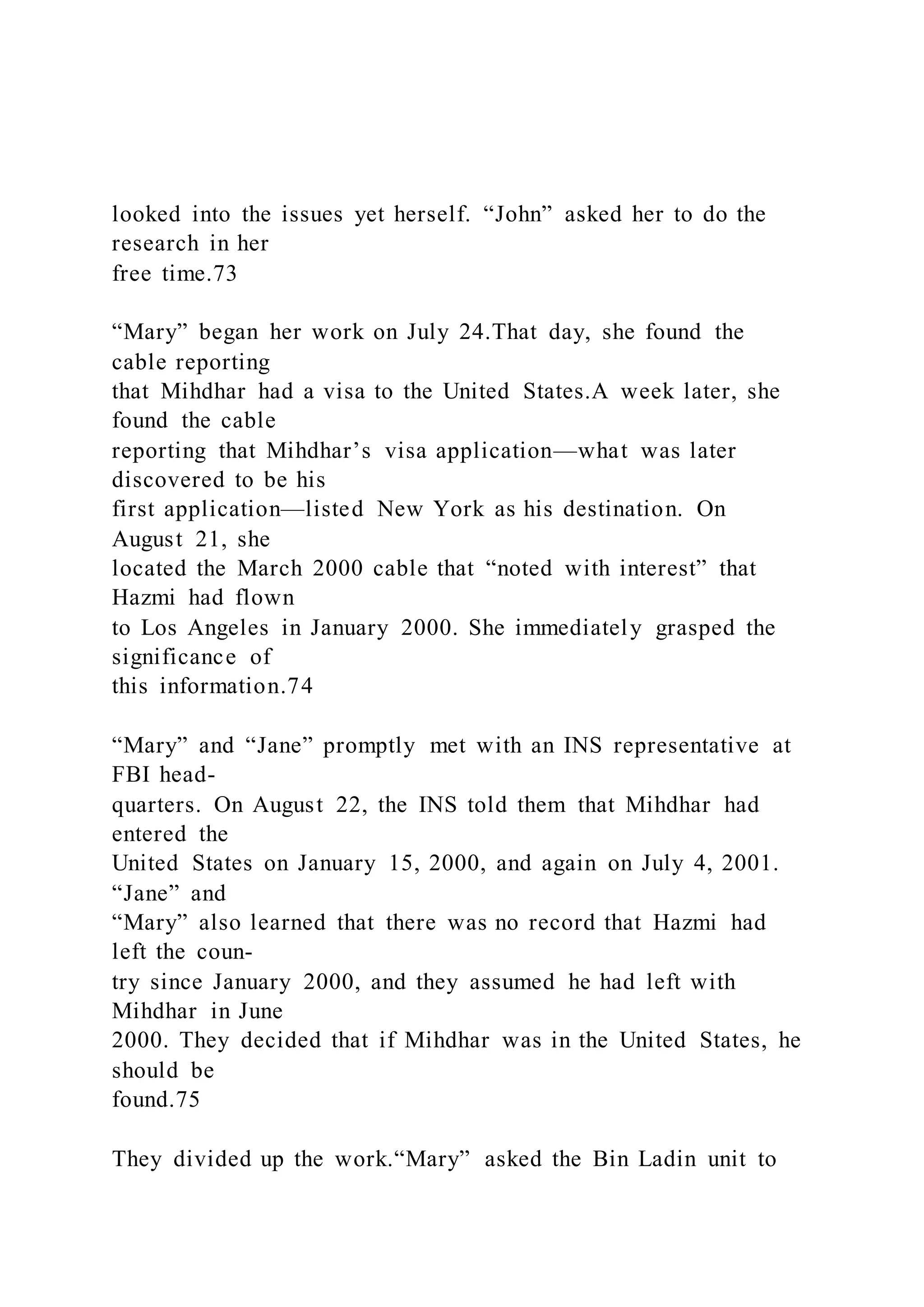 looked into the issues yet herself. “John” asked her to do the
research in her
free time.73
“Mary” began her work on July 24.That day, she found the
cable reporting
that Mihdhar had a visa to the United States.A week later, she
found the cable
reporting that Mihdhar’s visa application—what was later
discovered to be his
first application—listed New York as his destination. On
August 21, she
located the March 2000 cable that “noted with interest” that
Hazmi had flown
to Los Angeles in January 2000. She immediately grasped the
significance of
this information.74
“Mary” and “Jane” promptly met with an INS representative at
FBI head-
quarters. On August 22, the INS told them that Mihdhar had
entered the
United States on January 15, 2000, and again on July 4, 2001.
“Jane” and
“Mary” also learned that there was no record that Hazmi had
left the coun-
try since January 2000, and they assumed he had left with
Mihdhar in June
2000. They decided that if Mihdhar was in the United States, he
should be
found.75
They divided up the work.“Mary” asked the Bin Ladin unit to
 