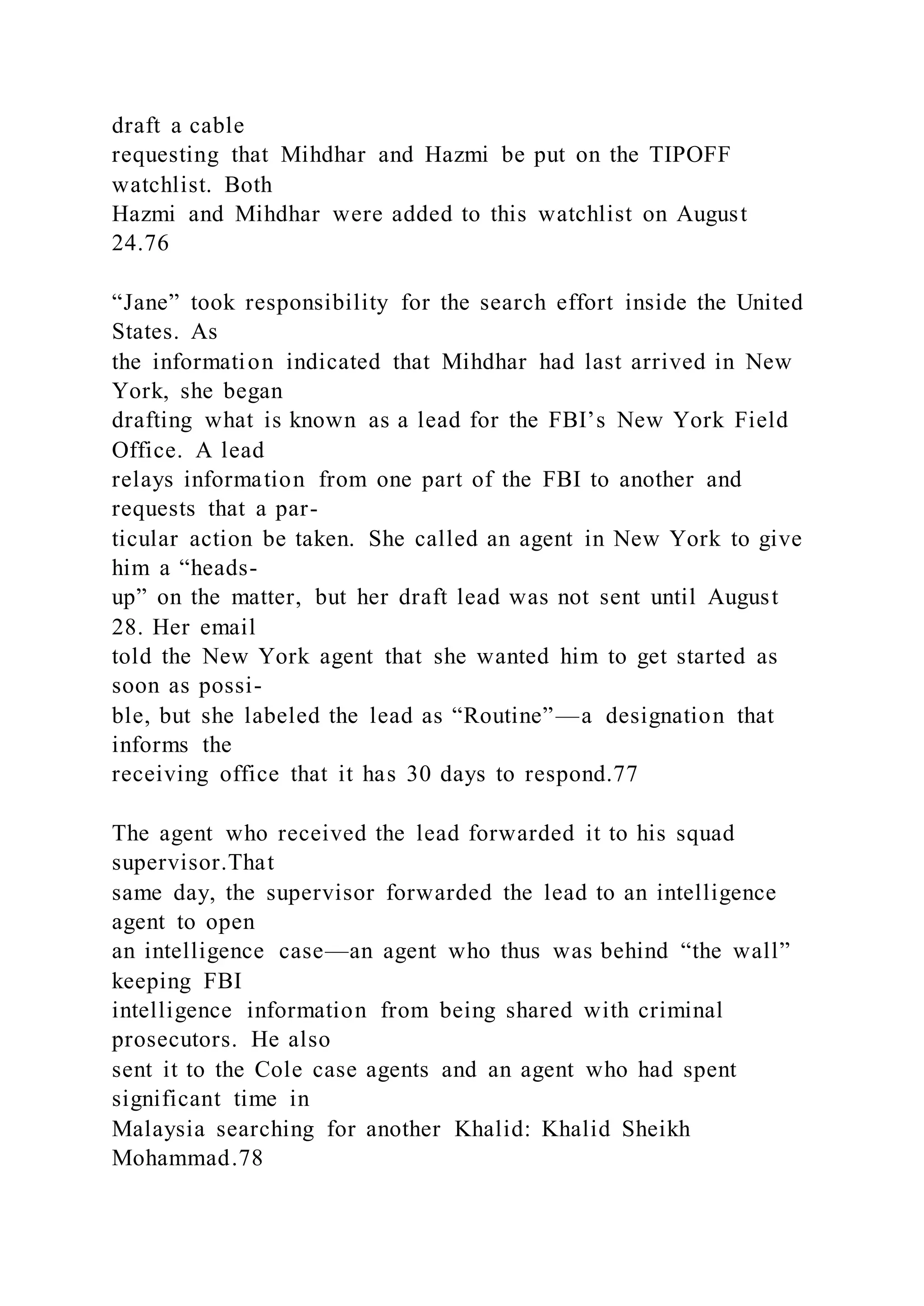 draft a cable
requesting that Mihdhar and Hazmi be put on the TIPOFF
watchlist. Both
Hazmi and Mihdhar were added to this watchlist on August
24.76
“Jane” took responsibility for the search effort inside the United
States. As
the information indicated that Mihdhar had last arrived in New
York, she began
drafting what is known as a lead for the FBI’s New York Field
Office. A lead
relays information from one part of the FBI to another and
requests that a par-
ticular action be taken. She called an agent in New York to give
him a “heads-
up” on the matter, but her draft lead was not sent until August
28. Her email
told the New York agent that she wanted him to get started as
soon as possi-
ble, but she labeled the lead as “Routine”—a designation that
informs the
receiving office that it has 30 days to respond.77
The agent who received the lead forwarded it to his squad
supervisor.That
same day, the supervisor forwarded the lead to an intelligence
agent to open
an intelligence case—an agent who thus was behind “the wall”
keeping FBI
intelligence information from being shared with criminal
prosecutors. He also
sent it to the Cole case agents and an agent who had spent
significant time in
Malaysia searching for another Khalid: Khalid Sheikh
Mohammad.78
 