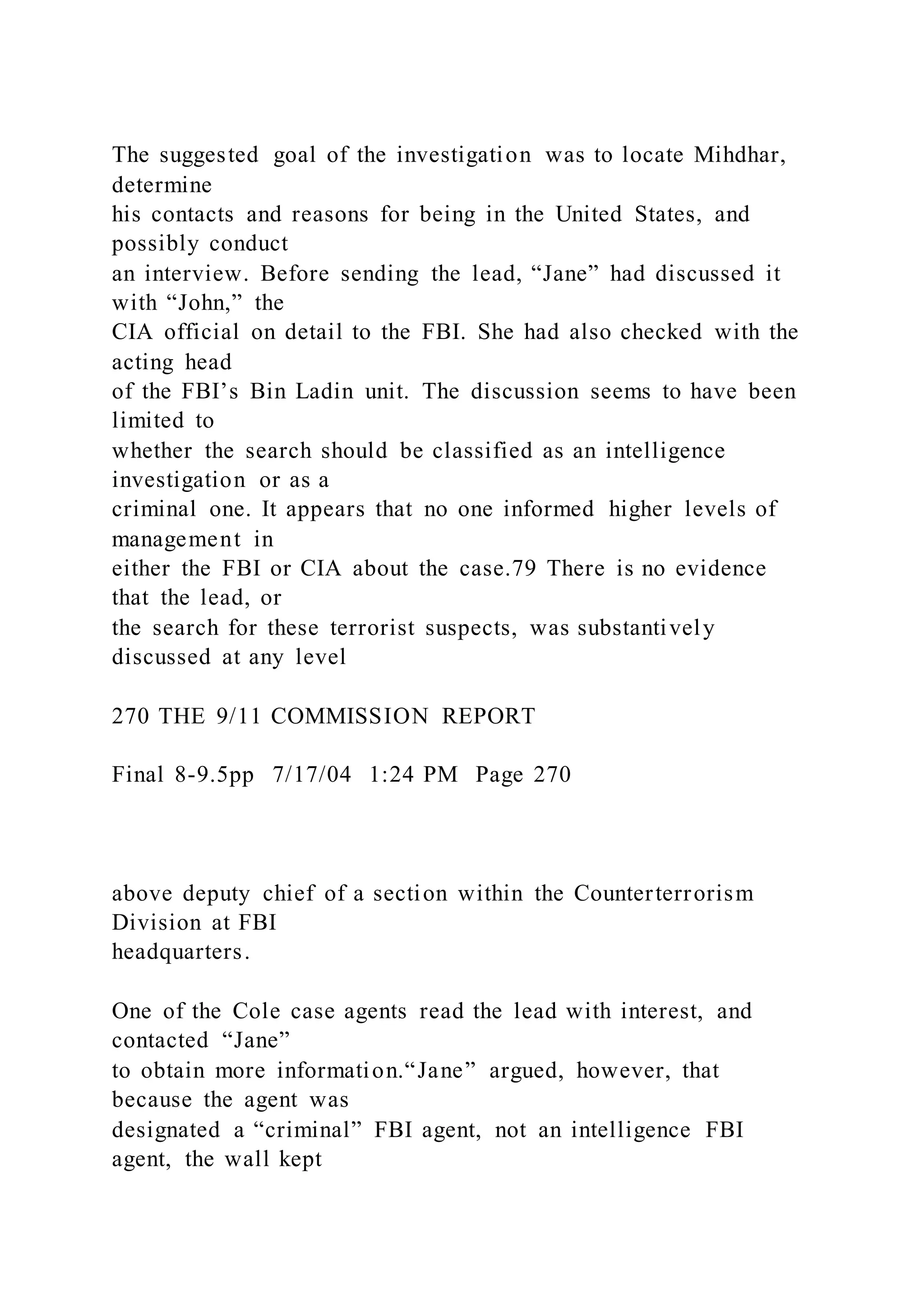 The suggested goal of the investigation was to locate Mihdhar,
determine
his contacts and reasons for being in the United States, and
possibly conduct
an interview. Before sending the lead, “Jane” had discussed it
with “John,” the
CIA official on detail to the FBI. She had also checked with the
acting head
of the FBI’s Bin Ladin unit. The discussion seems to have been
limited to
whether the search should be classified as an intelligence
investigation or as a
criminal one. It appears that no one informed higher levels of
management in
either the FBI or CIA about the case.79 There is no evidence
that the lead, or
the search for these terrorist suspects, was substantively
discussed at any level
270 THE 9/11 COMMISSION REPORT
Final 8-9.5pp 7/17/04 1:24 PM Page 270
above deputy chief of a section within the Counterterrorism
Division at FBI
headquarters.
One of the Cole case agents read the lead with interest, and
contacted “Jane”
to obtain more information.“Jane” argued, however, that
because the agent was
designated a “criminal” FBI agent, not an intelligence FBI
agent, the wall kept
 