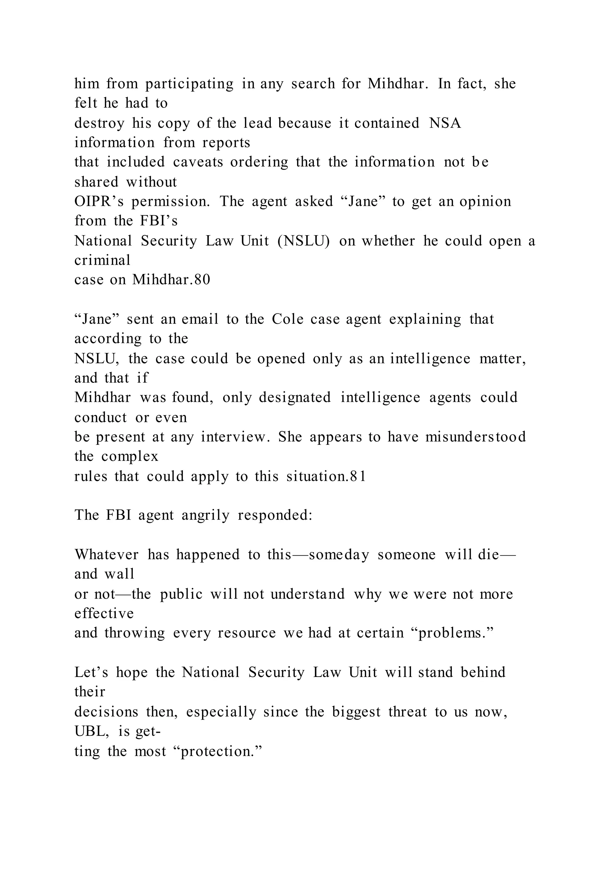 him from participating in any search for Mihdhar. In fact, she
felt he had to
destroy his copy of the lead because it contained NSA
information from reports
that included caveats ordering that the information not be
shared without
OIPR’s permission. The agent asked “Jane” to get an opinion
from the FBI’s
National Security Law Unit (NSLU) on whether he could open a
criminal
case on Mihdhar.80
“Jane” sent an email to the Cole case agent explaining that
according to the
NSLU, the case could be opened only as an intelligence matter,
and that if
Mihdhar was found, only designated intelligence agents could
conduct or even
be present at any interview. She appears to have misunderstood
the complex
rules that could apply to this situation.81
The FBI agent angrily responded:
Whatever has happened to this—someday someone will die—
and wall
or not—the public will not understand why we were not more
effective
and throwing every resource we had at certain “problems.”
Let’s hope the National Security Law Unit will stand behind
their
decisions then, especially since the biggest threat to us now,
UBL, is get-
ting the most “protection.”
 