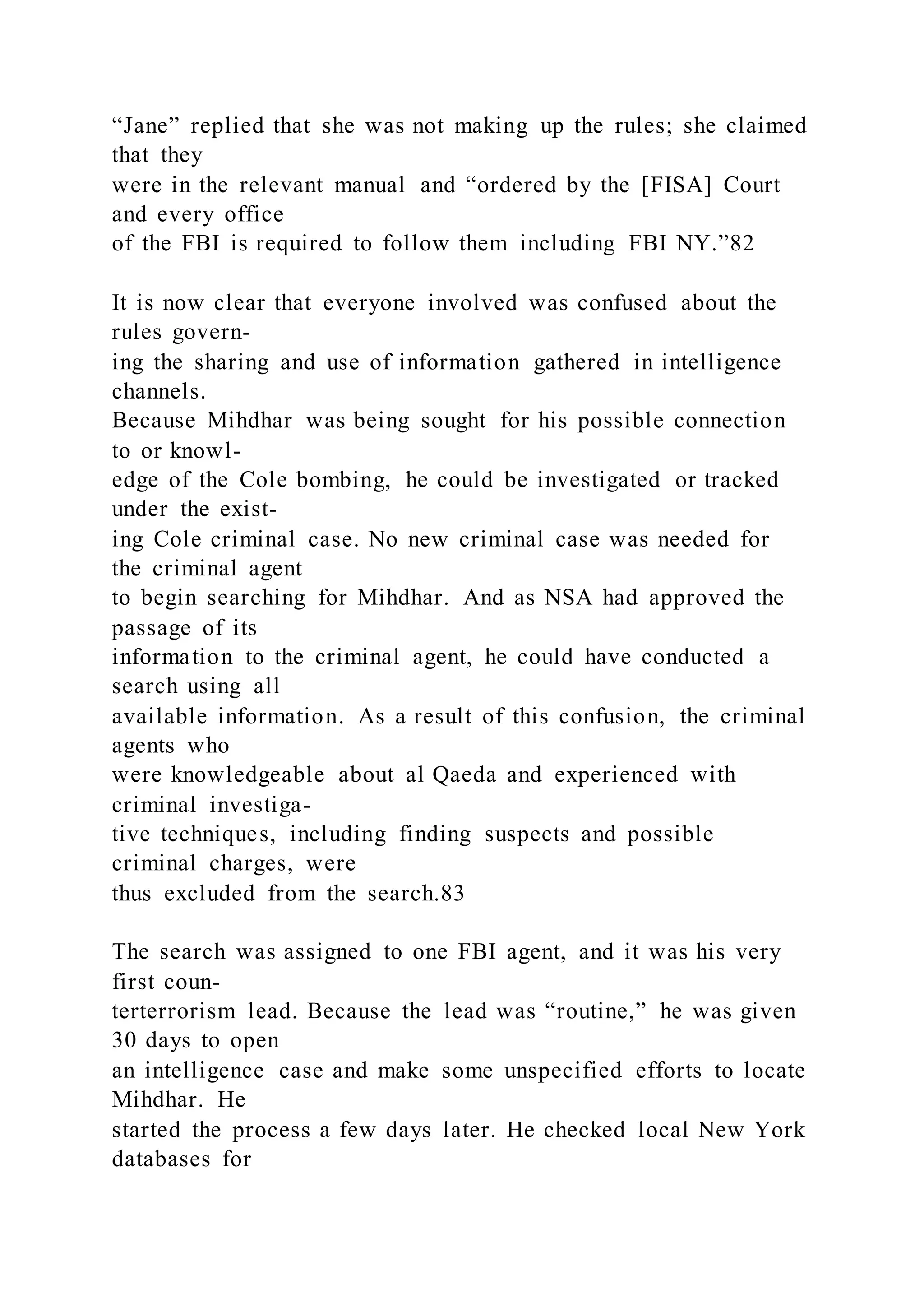 “Jane” replied that she was not making up the rules; she claimed
that they
were in the relevant manual and “ordered by the [FISA] Court
and every office
of the FBI is required to follow them including FBI NY.”82
It is now clear that everyone involved was confused about the
rules govern-
ing the sharing and use of information gathered in intelligence
channels.
Because Mihdhar was being sought for his possible connection
to or knowl-
edge of the Cole bombing, he could be investigated or tracked
under the exist-
ing Cole criminal case. No new criminal case was needed for
the criminal agent
to begin searching for Mihdhar. And as NSA had approved the
passage of its
information to the criminal agent, he could have conducted a
search using all
available information. As a result of this confusion, the criminal
agents who
were knowledgeable about al Qaeda and experienced with
criminal investiga-
tive techniques, including finding suspects and possible
criminal charges, were
thus excluded from the search.83
The search was assigned to one FBI agent, and it was his very
first coun-
terterrorism lead. Because the lead was “routine,” he was given
30 days to open
an intelligence case and make some unspecified efforts to locate
Mihdhar. He
started the process a few days later. He checked local New York
databases for
 