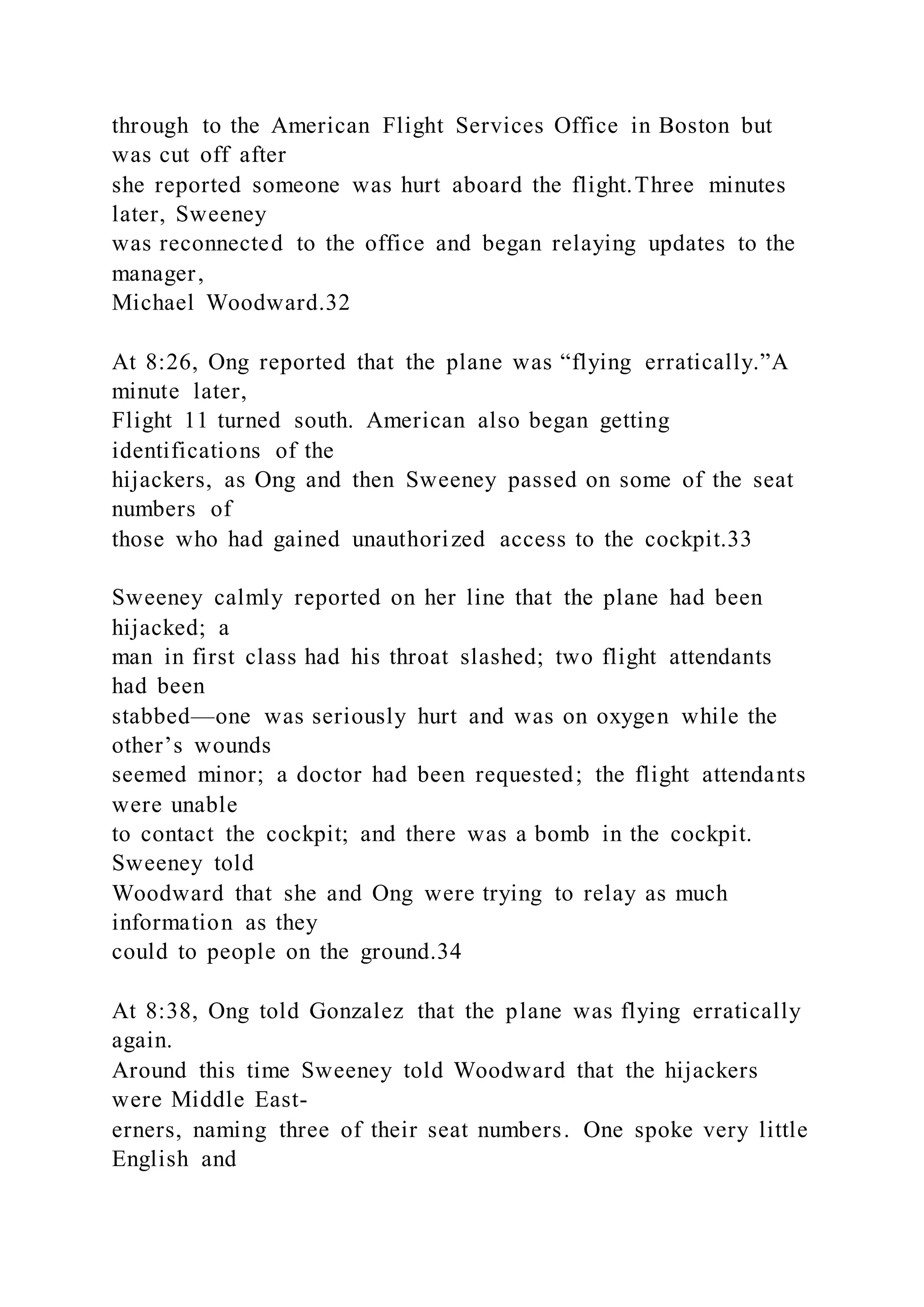 through to the American Flight Services Office in Boston but
was cut off after
she reported someone was hurt aboard the flight.Three minutes
later, Sweeney
was reconnected to the office and began relaying updates to the
manager,
Michael Woodward.32
At 8:26, Ong reported that the plane was “flying erratically.”A
minute later,
Flight 11 turned south. American also began getting
identifications of the
hijackers, as Ong and then Sweeney passed on some of the seat
numbers of
those who had gained unauthorized access to the cockpit.33
Sweeney calmly reported on her line that the plane had been
hijacked; a
man in first class had his throat slashed; two flight attendants
had been
stabbed—one was seriously hurt and was on oxygen while the
other’s wounds
seemed minor; a doctor had been requested; the flight attendants
were unable
to contact the cockpit; and there was a bomb in the cockpit.
Sweeney told
Woodward that she and Ong were trying to relay as much
information as they
could to people on the ground.34
At 8:38, Ong told Gonzalez that the plane was flying erratically
again.
Around this time Sweeney told Woodward that the hijackers
were Middle East-
erners, naming three of their seat numbers. One spoke very little
English and
 