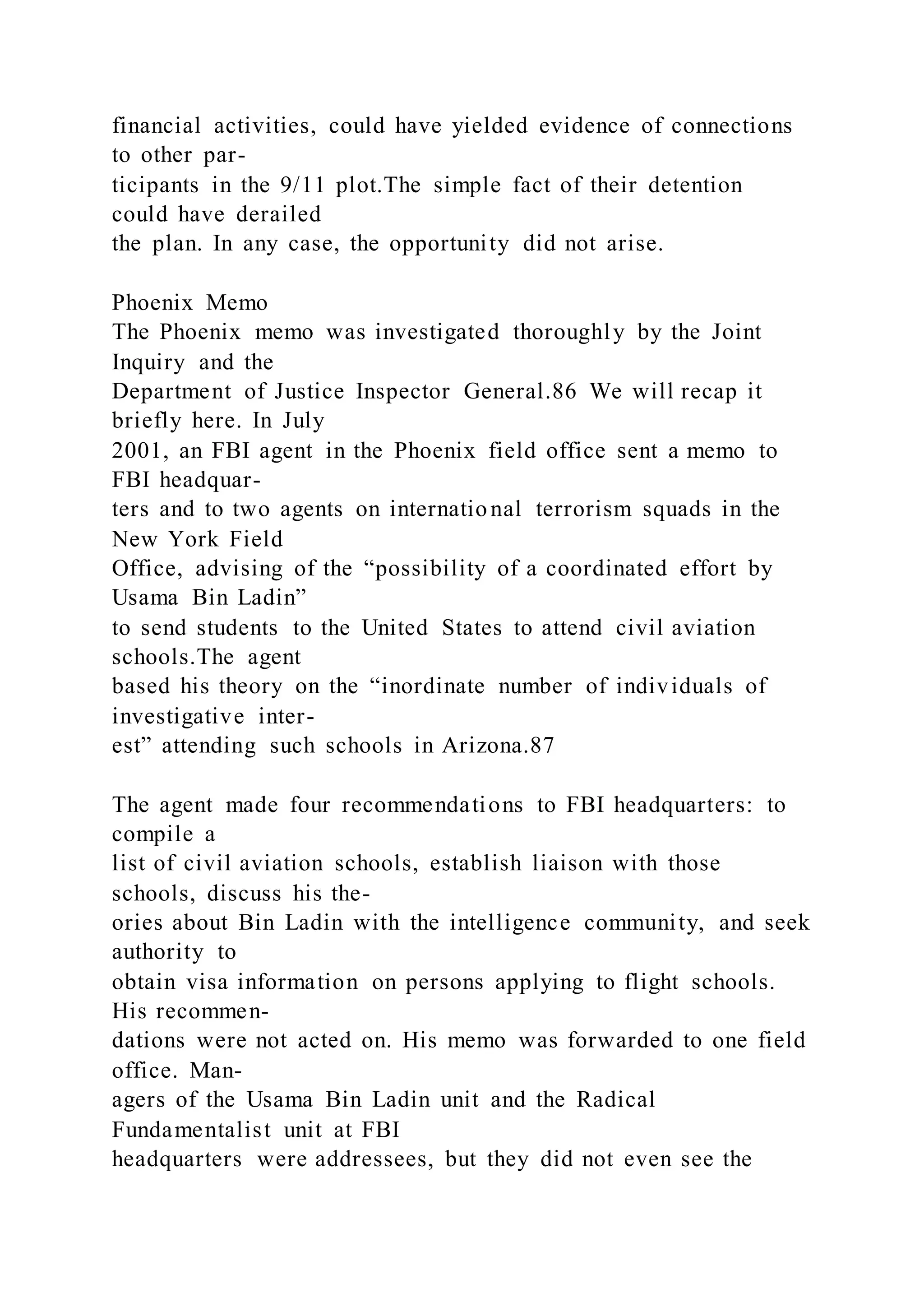 financial activities, could have yielded evidence of connections
to other par-
ticipants in the 9/11 plot.The simple fact of their detention
could have derailed
the plan. In any case, the opportunity did not arise.
Phoenix Memo
The Phoenix memo was investigated thoroughly by the Joint
Inquiry and the
Department of Justice Inspector General.86 We will recap it
briefly here. In July
2001, an FBI agent in the Phoenix field office sent a memo to
FBI headquar-
ters and to two agents on international terrorism squads in the
New York Field
Office, advising of the “possibility of a coordinated effort by
Usama Bin Ladin”
to send students to the United States to attend civil aviation
schools.The agent
based his theory on the “inordinate number of individuals of
investigative inter-
est” attending such schools in Arizona.87
The agent made four recommendations to FBI headquarters: to
compile a
list of civil aviation schools, establish liaison with those
schools, discuss his the-
ories about Bin Ladin with the intelligence community, and seek
authority to
obtain visa information on persons applying to flight schools.
His recommen-
dations were not acted on. His memo was forwarded to one field
office. Man-
agers of the Usama Bin Ladin unit and the Radical
Fundamentalist unit at FBI
headquarters were addressees, but they did not even see the
 