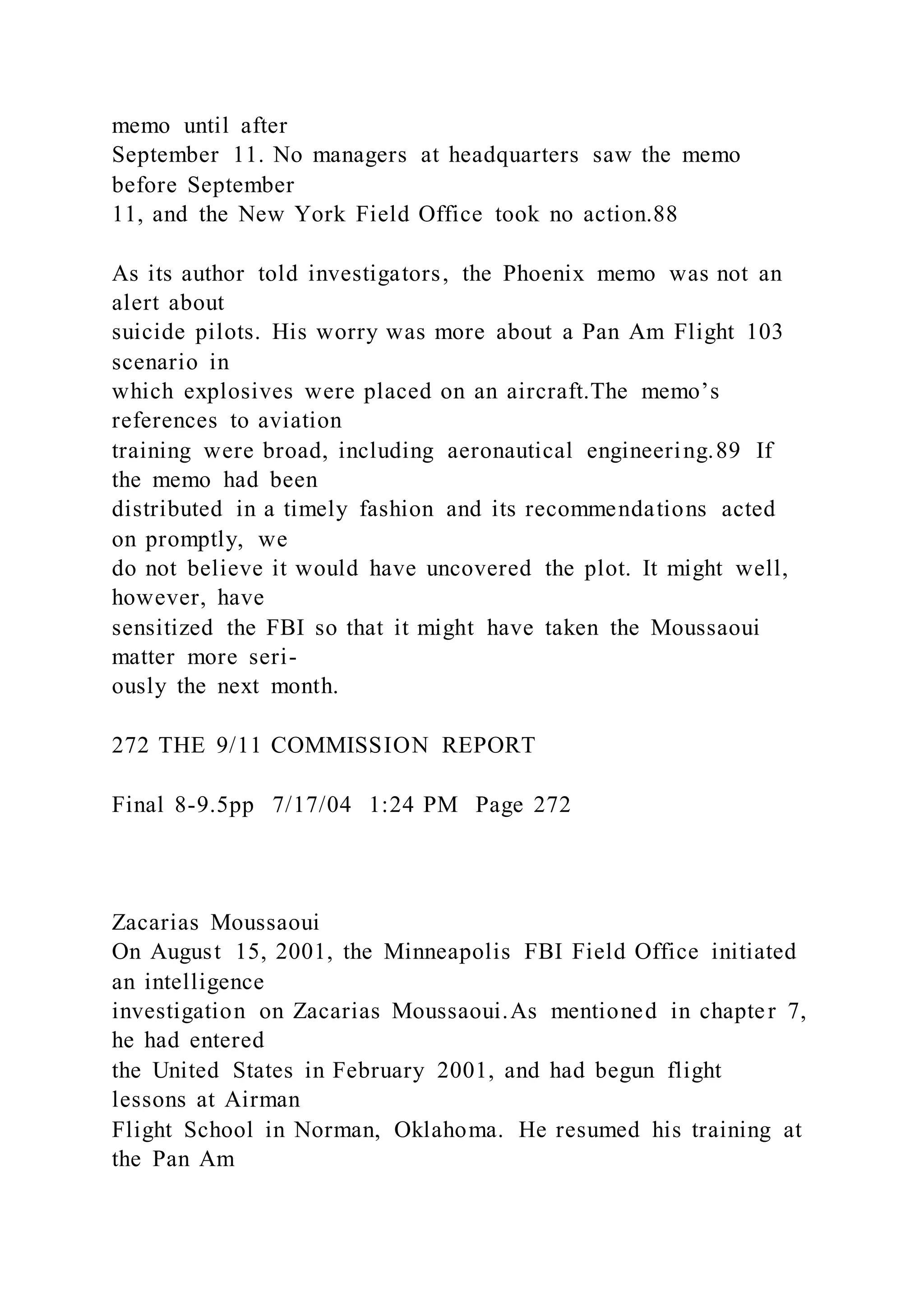 memo until after
September 11. No managers at headquarters saw the memo
before September
11, and the New York Field Office took no action.88
As its author told investigators, the Phoenix memo was not an
alert about
suicide pilots. His worry was more about a Pan Am Flight 103
scenario in
which explosives were placed on an aircraft.The memo’s
references to aviation
training were broad, including aeronautical engineering.89 If
the memo had been
distributed in a timely fashion and its recommendations acted
on promptly, we
do not believe it would have uncovered the plot. It might well,
however, have
sensitized the FBI so that it might have taken the Moussaoui
matter more seri-
ously the next month.
272 THE 9/11 COMMISSION REPORT
Final 8-9.5pp 7/17/04 1:24 PM Page 272
Zacarias Moussaoui
On August 15, 2001, the Minneapolis FBI Field Office initiated
an intelligence
investigation on Zacarias Moussaoui.As mentioned in chapter 7,
he had entered
the United States in February 2001, and had begun flight
lessons at Airman
Flight School in Norman, Oklahoma. He resumed his training at
the Pan Am
 