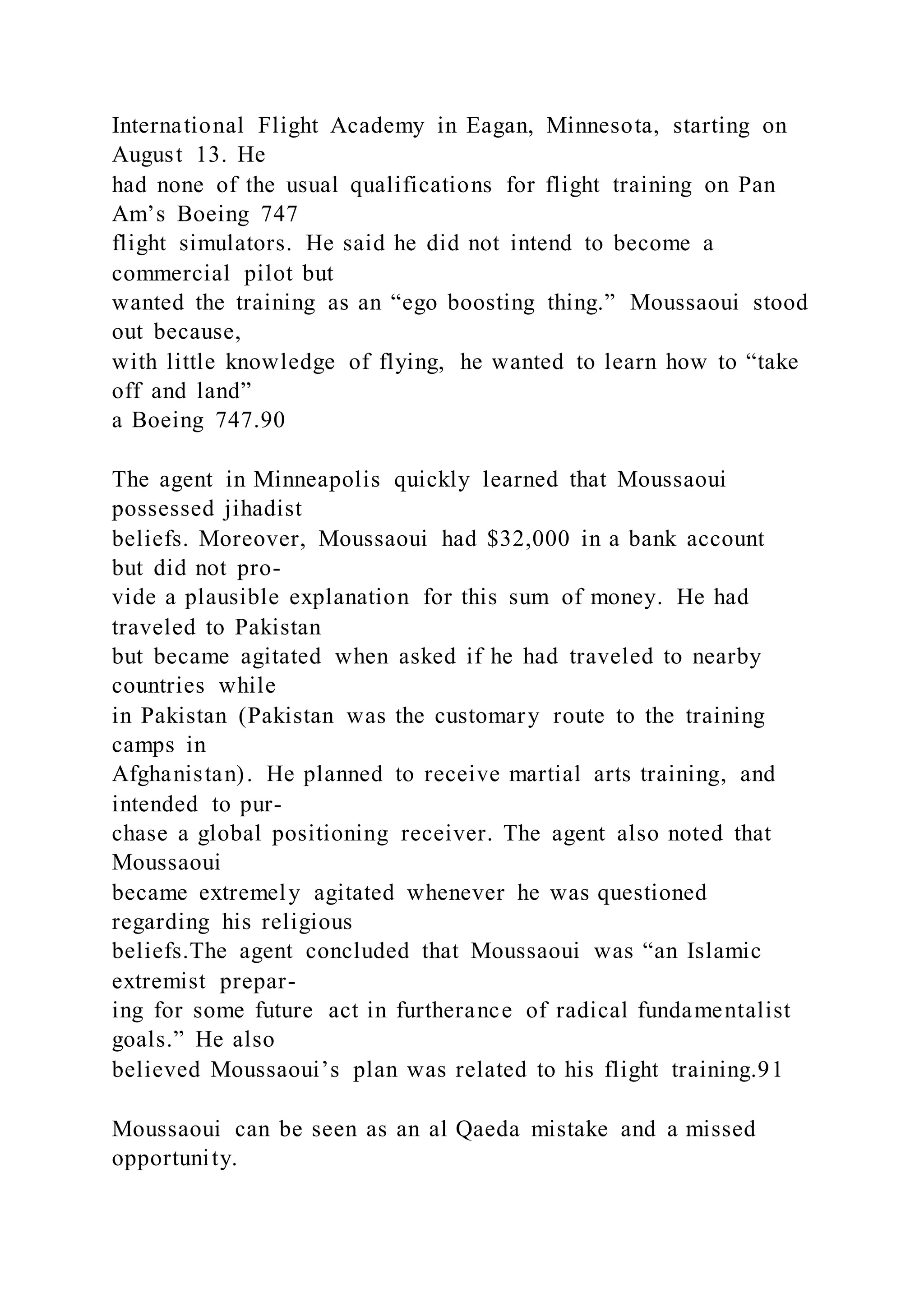 International Flight Academy in Eagan, Minnesota, starting on
August 13. He
had none of the usual qualifications for flight training on Pan
Am’s Boeing 747
flight simulators. He said he did not intend to become a
commercial pilot but
wanted the training as an “ego boosting thing.” Moussaoui stood
out because,
with little knowledge of flying, he wanted to learn how to “take
off and land”
a Boeing 747.90
The agent in Minneapolis quickly learned that Moussaoui
possessed jihadist
beliefs. Moreover, Moussaoui had $32,000 in a bank account
but did not pro-
vide a plausible explanation for this sum of money. He had
traveled to Pakistan
but became agitated when asked if he had traveled to nearby
countries while
in Pakistan (Pakistan was the customary route to the training
camps in
Afghanistan). He planned to receive martial arts training, and
intended to pur-
chase a global positioning receiver. The agent also noted that
Moussaoui
became extremely agitated whenever he was questioned
regarding his religious
beliefs.The agent concluded that Moussaoui was “an Islamic
extremist prepar-
ing for some future act in furtherance of radical fundamentalist
goals.” He also
believed Moussaoui’s plan was related to his flight training.91
Moussaoui can be seen as an al Qaeda mistake and a missed
opportunity.
 