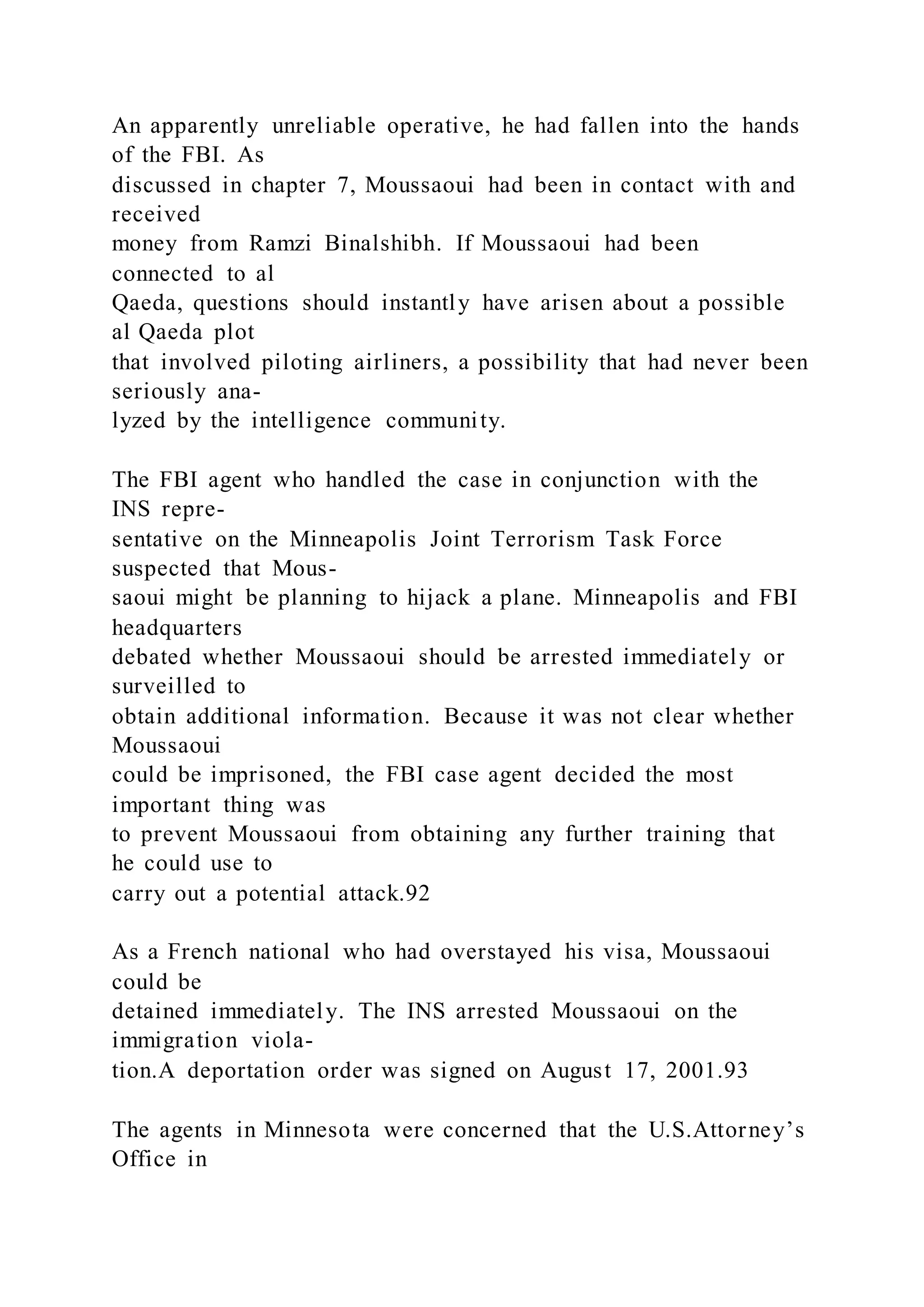 An apparently unreliable operative, he had fallen into the hands
of the FBI. As
discussed in chapter 7, Moussaoui had been in contact with and
received
money from Ramzi Binalshibh. If Moussaoui had been
connected to al
Qaeda, questions should instantly have arisen about a possible
al Qaeda plot
that involved piloting airliners, a possibility that had never been
seriously ana-
lyzed by the intelligence community.
The FBI agent who handled the case in conjunction with the
INS repre-
sentative on the Minneapolis Joint Terrorism Task Force
suspected that Mous-
saoui might be planning to hijack a plane. Minneapolis and FBI
headquarters
debated whether Moussaoui should be arrested immediately or
surveilled to
obtain additional information. Because it was not clear whether
Moussaoui
could be imprisoned, the FBI case agent decided the most
important thing was
to prevent Moussaoui from obtaining any further training that
he could use to
carry out a potential attack.92
As a French national who had overstayed his visa, Moussaoui
could be
detained immediately. The INS arrested Moussaoui on the
immigration viola-
tion.A deportation order was signed on August 17, 2001.93
The agents in Minnesota were concerned that the U.S.Attorney’s
Office in
 