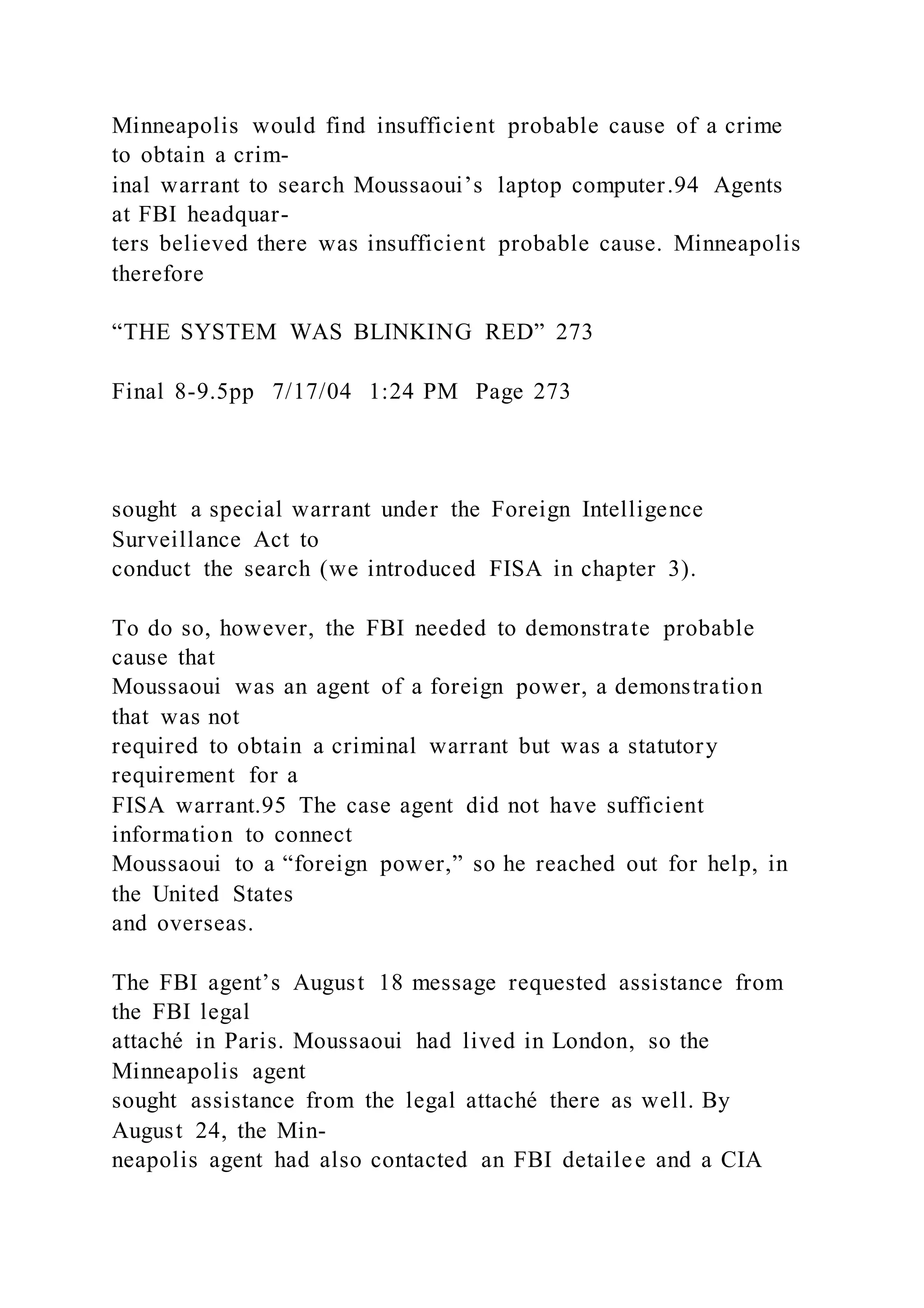 Minneapolis would find insufficient probable cause of a crime
to obtain a crim-
inal warrant to search Moussaoui’s laptop computer.94 Agents
at FBI headquar-
ters believed there was insufficient probable cause. Minneapolis
therefore
“THE SYSTEM WAS BLINKING RED” 273
Final 8-9.5pp 7/17/04 1:24 PM Page 273
sought a special warrant under the Foreign Intelligence
Surveillance Act to
conduct the search (we introduced FISA in chapter 3).
To do so, however, the FBI needed to demonstrate probable
cause that
Moussaoui was an agent of a foreign power, a demonstration
that was not
required to obtain a criminal warrant but was a statutory
requirement for a
FISA warrant.95 The case agent did not have sufficient
information to connect
Moussaoui to a “foreign power,” so he reached out for help, in
the United States
and overseas.
The FBI agent’s August 18 message requested assistance from
the FBI legal
attaché in Paris. Moussaoui had lived in London, so the
Minneapolis agent
sought assistance from the legal attaché there as well. By
August 24, the Min-
neapolis agent had also contacted an FBI detailee and a CIA
 