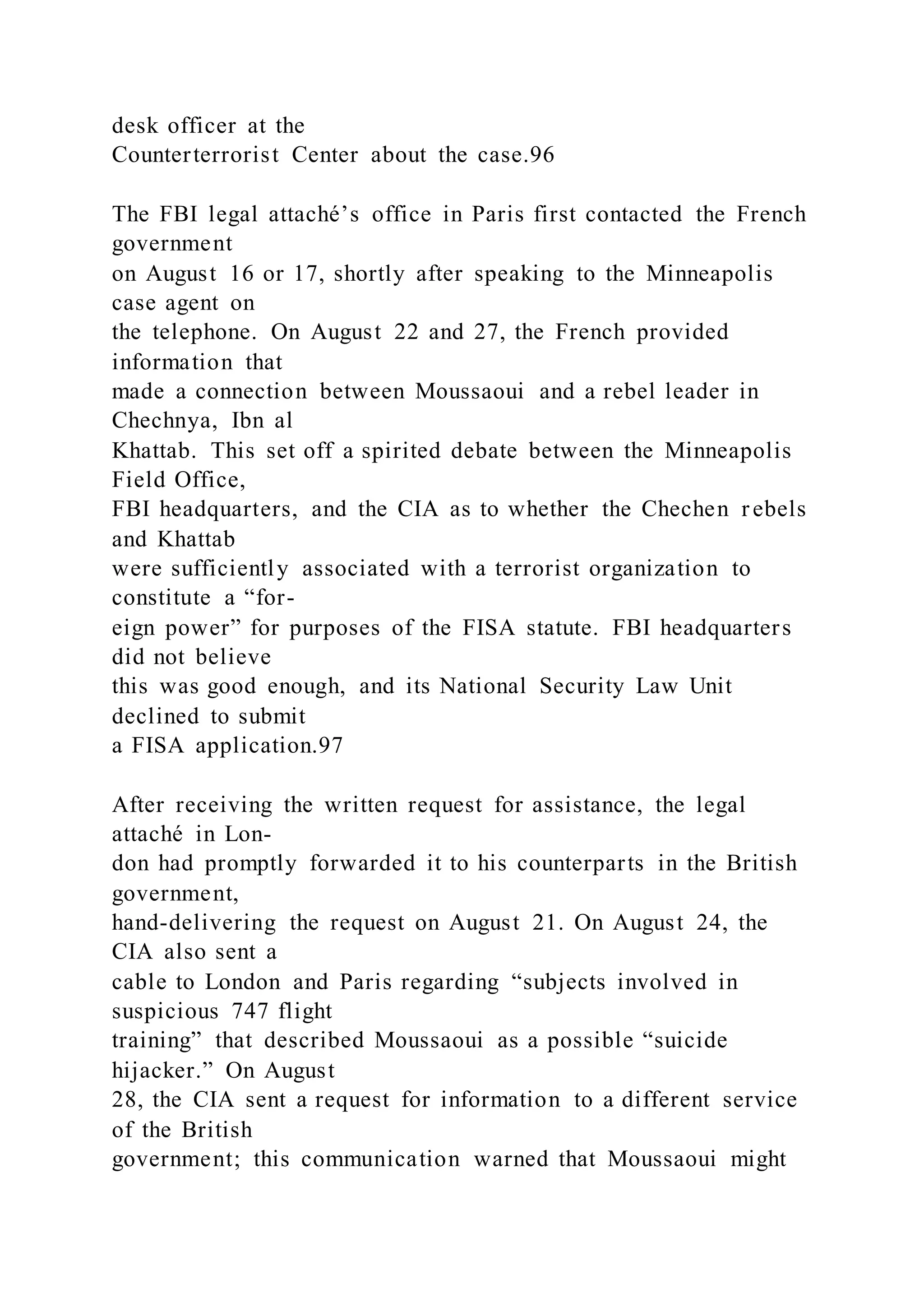 desk officer at the
Counterterrorist Center about the case.96
The FBI legal attaché’s office in Paris first contacted the French
government
on August 16 or 17, shortly after speaking to the Minneapolis
case agent on
the telephone. On August 22 and 27, the French provided
information that
made a connection between Moussaoui and a rebel leader in
Chechnya, Ibn al
Khattab. This set off a spirited debate between the Minneapolis
Field Office,
FBI headquarters, and the CIA as to whether the Chechen rebels
and Khattab
were sufficiently associated with a terrorist organization to
constitute a “for-
eign power” for purposes of the FISA statute. FBI headquarters
did not believe
this was good enough, and its National Security Law Unit
declined to submit
a FISA application.97
After receiving the written request for assistance, the legal
attaché in Lon-
don had promptly forwarded it to his counterparts in the British
government,
hand-delivering the request on August 21. On August 24, the
CIA also sent a
cable to London and Paris regarding “subjects involved in
suspicious 747 flight
training” that described Moussaoui as a possible “suicide
hijacker.” On August
28, the CIA sent a request for information to a different service
of the British
government; this communication warned that Moussaoui might
 