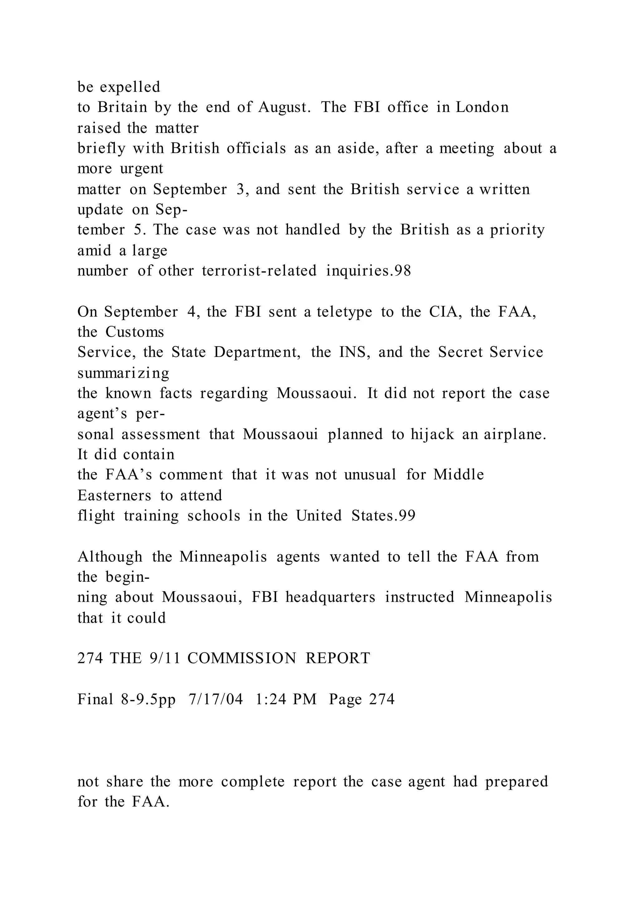 be expelled
to Britain by the end of August. The FBI office in London
raised the matter
briefly with British officials as an aside, after a meeting about a
more urgent
matter on September 3, and sent the British service a written
update on Sep-
tember 5. The case was not handled by the British as a priority
amid a large
number of other terrorist-related inquiries.98
On September 4, the FBI sent a teletype to the CIA, the FAA,
the Customs
Service, the State Department, the INS, and the Secret Service
summarizing
the known facts regarding Moussaoui. It did not report the case
agent’s per-
sonal assessment that Moussaoui planned to hijack an airplane.
It did contain
the FAA’s comment that it was not unusual for Middle
Easterners to attend
flight training schools in the United States.99
Although the Minneapolis agents wanted to tell the FAA from
the begin-
ning about Moussaoui, FBI headquarters instructed Minneapolis
that it could
274 THE 9/11 COMMISSION REPORT
Final 8-9.5pp 7/17/04 1:24 PM Page 274
not share the more complete report the case agent had prepared
for the FAA.
 