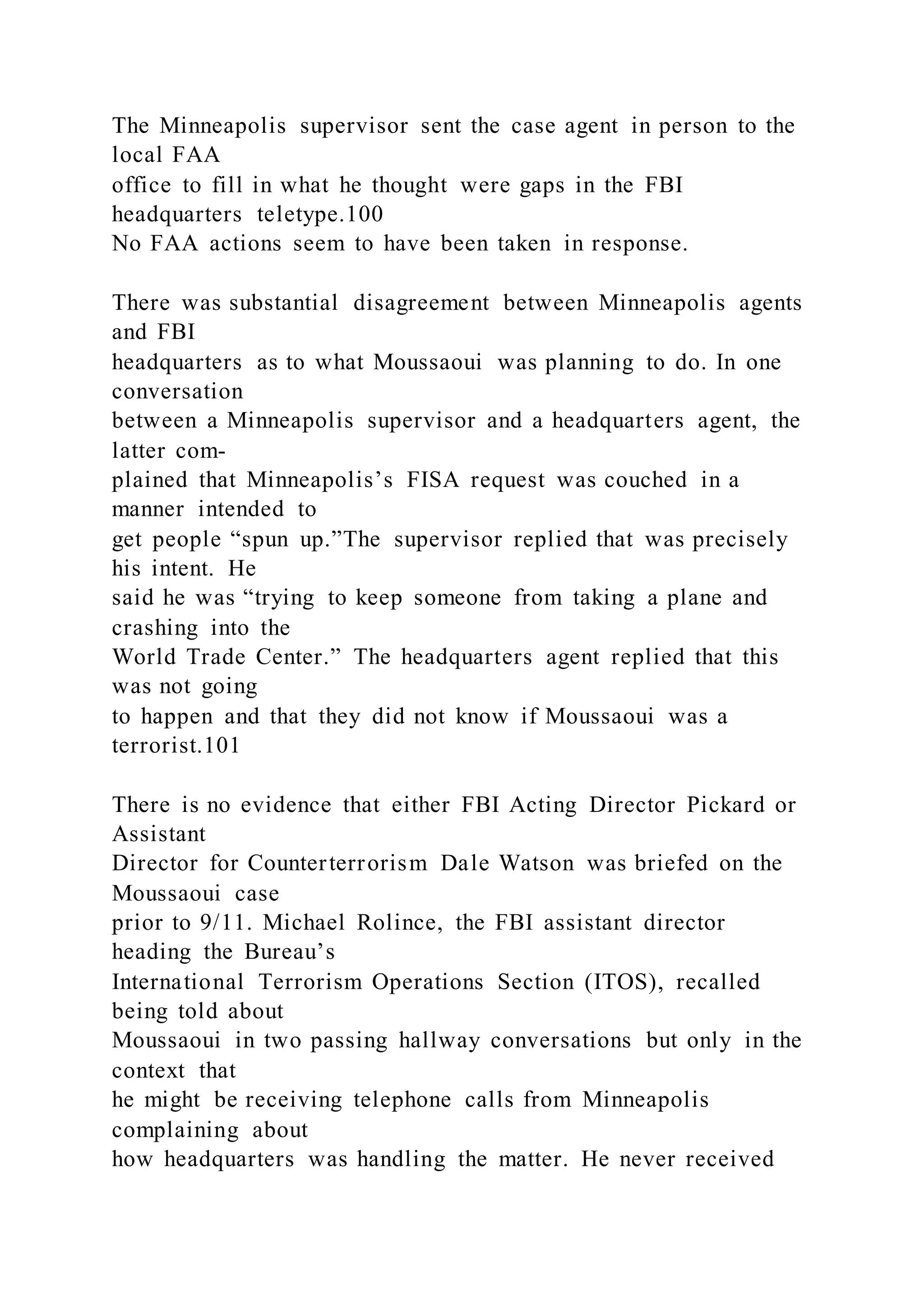 The Minneapolis supervisor sent the case agent in person to the
local FAA
office to fill in what he thought were gaps in the FBI
headquarters teletype.100
No FAA actions seem to have been taken in response.
There was substantial disagreement between Minneapolis agents
and FBI
headquarters as to what Moussaoui was planning to do. In one
conversation
between a Minneapolis supervisor and a headquarters agent, the
latter com-
plained that Minneapolis’s FISA request was couched in a
manner intended to
get people “spun up.”The supervisor replied that was precisely
his intent. He
said he was “trying to keep someone from taking a plane and
crashing into the
World Trade Center.” The headquarters agent replied that this
was not going
to happen and that they did not know if Moussaoui was a
terrorist.101
There is no evidence that either FBI Acting Director Pickard or
Assistant
Director for Counterterrorism Dale Watson was briefed on the
Moussaoui case
prior to 9/11. Michael Rolince, the FBI assistant director
heading the Bureau’s
International Terrorism Operations Section (ITOS), recalled
being told about
Moussaoui in two passing hallway conversations but only in the
context that
he might be receiving telephone calls from Minneapolis
complaining about
how headquarters was handling the matter. He never received
 