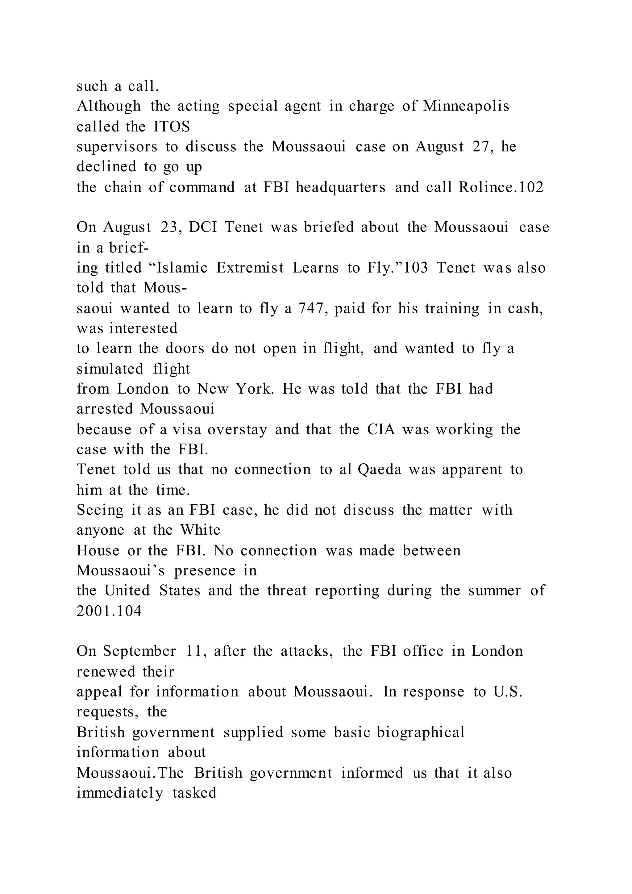 such a call.
Although the acting special agent in charge of Minneapolis
called the ITOS
supervisors to discuss the Moussaoui case on August 27, he
declined to go up
the chain of command at FBI headquarters and call Rolince.102
On August 23, DCI Tenet was briefed about the Moussaoui case
in a brief-
ing titled “Islamic Extremist Learns to Fly.”103 Tenet was also
told that Mous-
saoui wanted to learn to fly a 747, paid for his training in cash,
was interested
to learn the doors do not open in flight, and wanted to fly a
simulated flight
from London to New York. He was told that the FBI had
arrested Moussaoui
because of a visa overstay and that the CIA was working the
case with the FBI.
Tenet told us that no connection to al Qaeda was apparent to
him at the time.
Seeing it as an FBI case, he did not discuss the matter with
anyone at the White
House or the FBI. No connection was made between
Moussaoui’s presence in
the United States and the threat reporting during the summer of
2001.104
On September 11, after the attacks, the FBI office in London
renewed their
appeal for information about Moussaoui. In response to U.S.
requests, the
British government supplied some basic biographical
information about
Moussaoui.The British government informed us that it also
immediately tasked
 