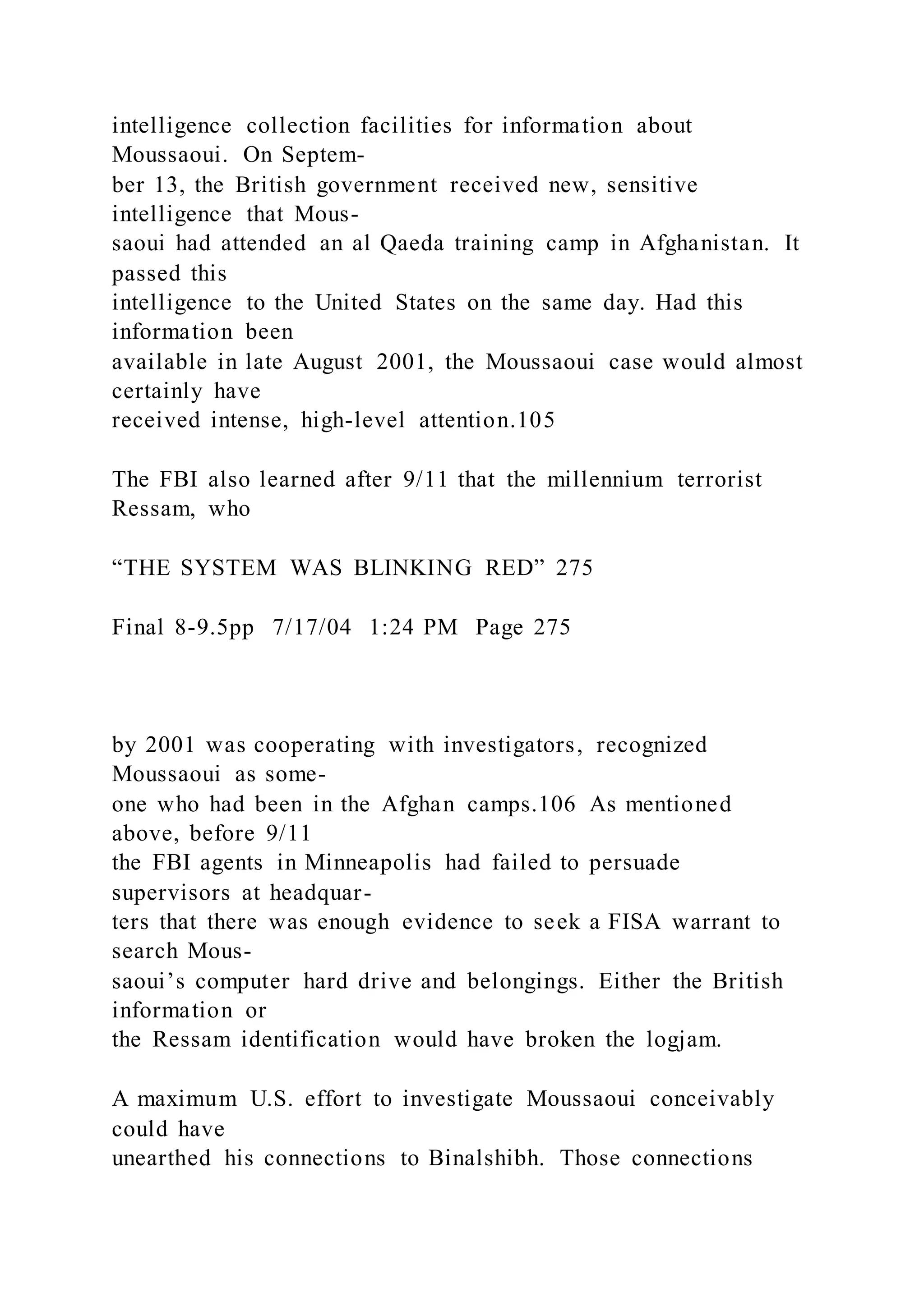 intelligence collection facilities for information about
Moussaoui. On Septem-
ber 13, the British government received new, sensitive
intelligence that Mous-
saoui had attended an al Qaeda training camp in Afghanistan. It
passed this
intelligence to the United States on the same day. Had this
information been
available in late August 2001, the Moussaoui case would almost
certainly have
received intense, high-level attention.105
The FBI also learned after 9/11 that the millennium terrorist
Ressam, who
“THE SYSTEM WAS BLINKING RED” 275
Final 8-9.5pp 7/17/04 1:24 PM Page 275
by 2001 was cooperating with investigators, recognized
Moussaoui as some-
one who had been in the Afghan camps.106 As mentioned
above, before 9/11
the FBI agents in Minneapolis had failed to persuade
supervisors at headquar-
ters that there was enough evidence to seek a FISA warrant to
search Mous-
saoui’s computer hard drive and belongings. Either the British
information or
the Ressam identification would have broken the logjam.
A maximum U.S. effort to investigate Moussaoui conceivably
could have
unearthed his connections to Binalshibh. Those connections
 