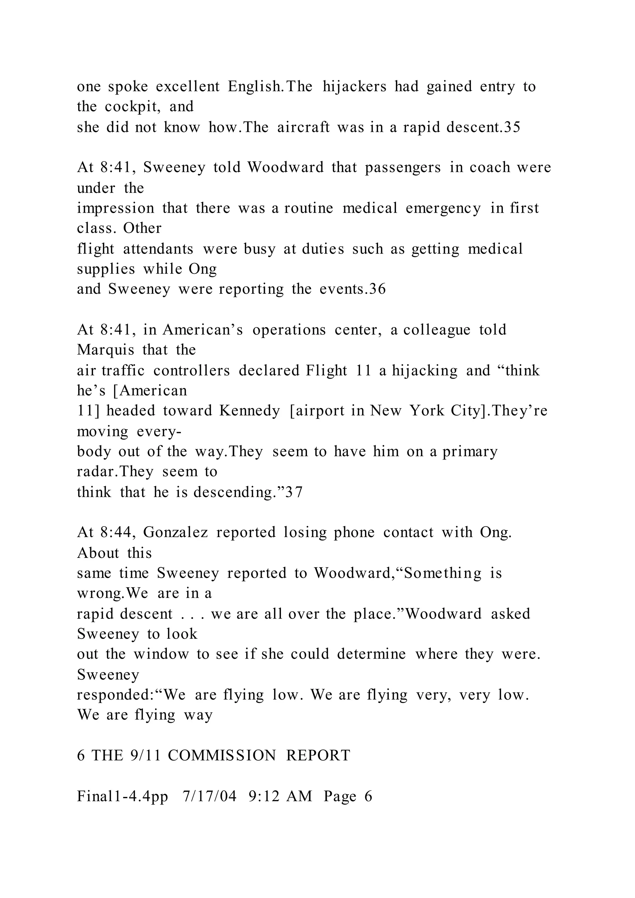one spoke excellent English.The hijackers had gained entry to
the cockpit, and
she did not know how.The aircraft was in a rapid descent.35
At 8:41, Sweeney told Woodward that passengers in coach were
under the
impression that there was a routine medical emergency in first
class. Other
flight attendants were busy at duties such as getting medical
supplies while Ong
and Sweeney were reporting the events.36
At 8:41, in American’s operations center, a colleague told
Marquis that the
air traffic controllers declared Flight 11 a hijacking and “think
he’s [American
11] headed toward Kennedy [airport in New York City].They’re
moving every-
body out of the way.They seem to have him on a primary
radar.They seem to
think that he is descending.”37
At 8:44, Gonzalez reported losing phone contact with Ong.
About this
same time Sweeney reported to Woodward,“Something is
wrong.We are in a
rapid descent . . . we are all over the place.”Woodward asked
Sweeney to look
out the window to see if she could determine where they were.
Sweeney
responded:“We are flying low. We are flying very, very low.
We are flying way
6 THE 9/11 COMMISSION REPORT
Final1-4.4pp 7/17/04 9:12 AM Page 6
 