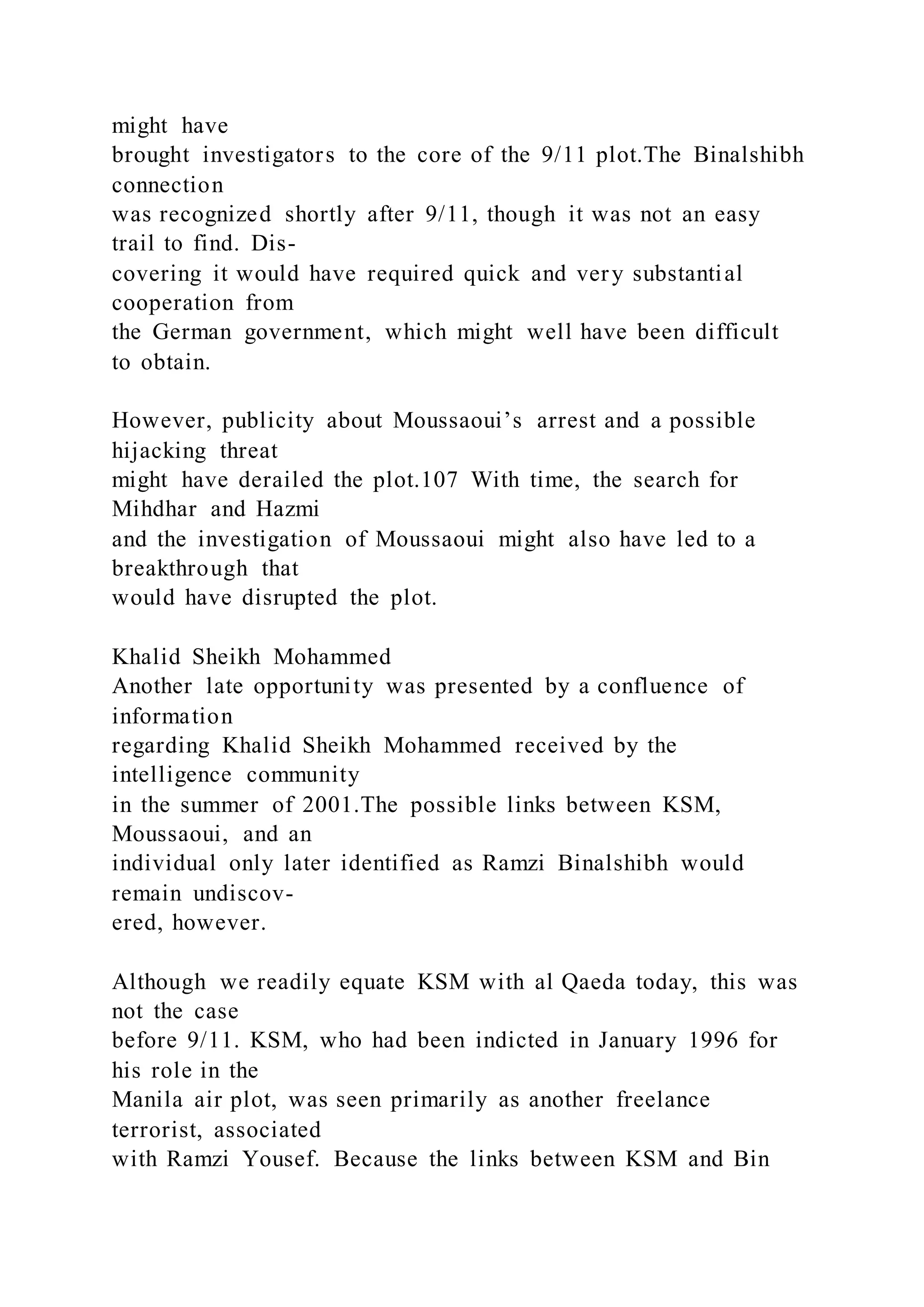 might have
brought investigators to the core of the 9/11 plot.The Binalshibh
connection
was recognized shortly after 9/11, though it was not an easy
trail to find. Dis-
covering it would have required quick and very substantial
cooperation from
the German government, which might well have been difficult
to obtain.
However, publicity about Moussaoui’s arrest and a possible
hijacking threat
might have derailed the plot.107 With time, the search for
Mihdhar and Hazmi
and the investigation of Moussaoui might also have led to a
breakthrough that
would have disrupted the plot.
Khalid Sheikh Mohammed
Another late opportunity was presented by a confluence of
information
regarding Khalid Sheikh Mohammed received by the
intelligence community
in the summer of 2001.The possible links between KSM,
Moussaoui, and an
individual only later identified as Ramzi Binalshibh would
remain undiscov-
ered, however.
Although we readily equate KSM with al Qaeda today, this was
not the case
before 9/11. KSM, who had been indicted in January 1996 for
his role in the
Manila air plot, was seen primarily as another freelance
terrorist, associated
with Ramzi Yousef. Because the links between KSM and Bin
 