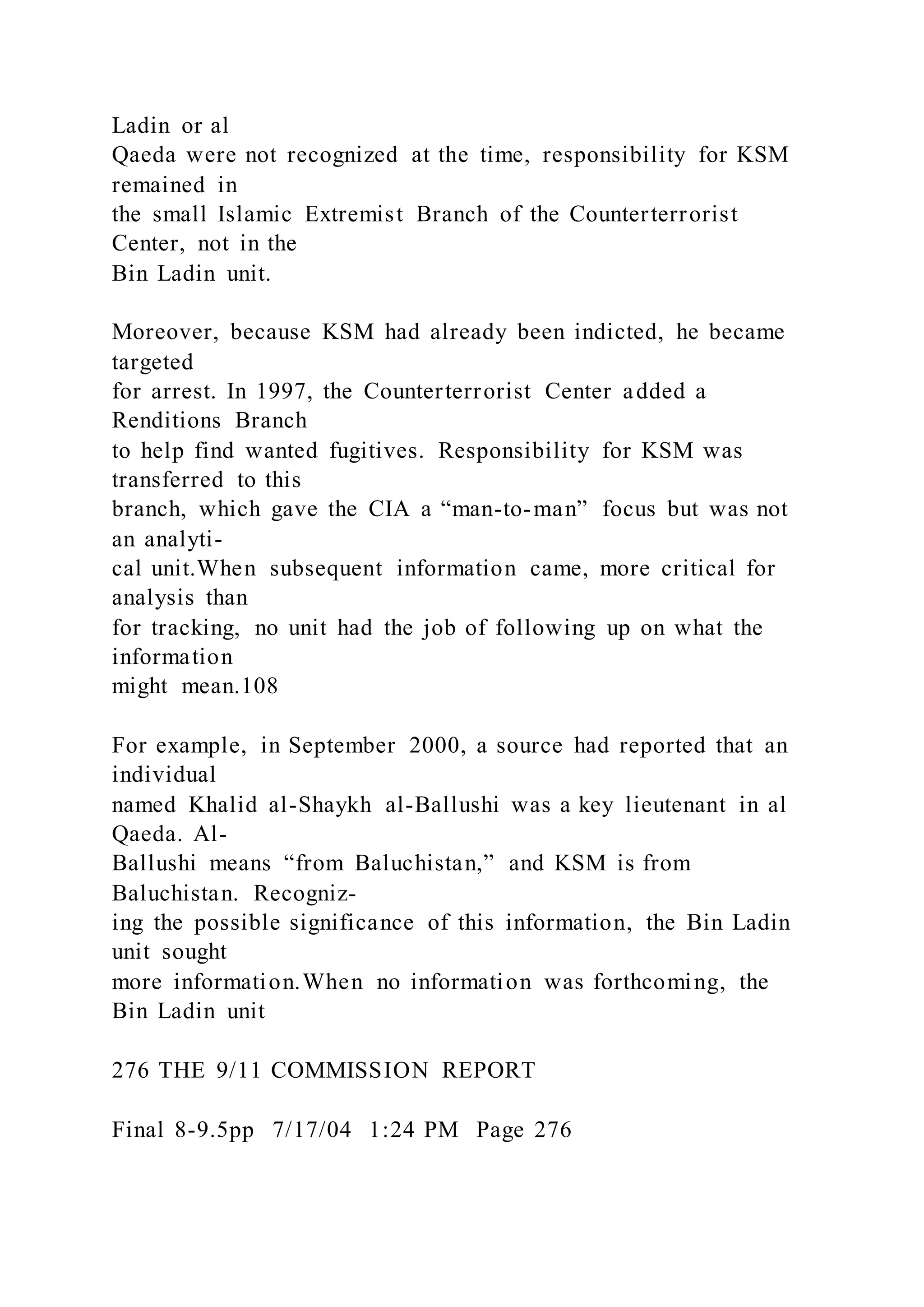 Ladin or al
Qaeda were not recognized at the time, responsibility for KSM
remained in
the small Islamic Extremist Branch of the Counterterrorist
Center, not in the
Bin Ladin unit.
Moreover, because KSM had already been indicted, he became
targeted
for arrest. In 1997, the Counterterrorist Center added a
Renditions Branch
to help find wanted fugitives. Responsibility for KSM was
transferred to this
branch, which gave the CIA a “man-to-man” focus but was not
an analyti-
cal unit.When subsequent information came, more critical for
analysis than
for tracking, no unit had the job of following up on what the
information
might mean.108
For example, in September 2000, a source had reported that an
individual
named Khalid al-Shaykh al-Ballushi was a key lieutenant in al
Qaeda. Al-
Ballushi means “from Baluchistan,” and KSM is from
Baluchistan. Recogniz-
ing the possible significance of this information, the Bin Ladin
unit sought
more information.When no information was forthcoming, the
Bin Ladin unit
276 THE 9/11 COMMISSION REPORT
Final 8-9.5pp 7/17/04 1:24 PM Page 276
 