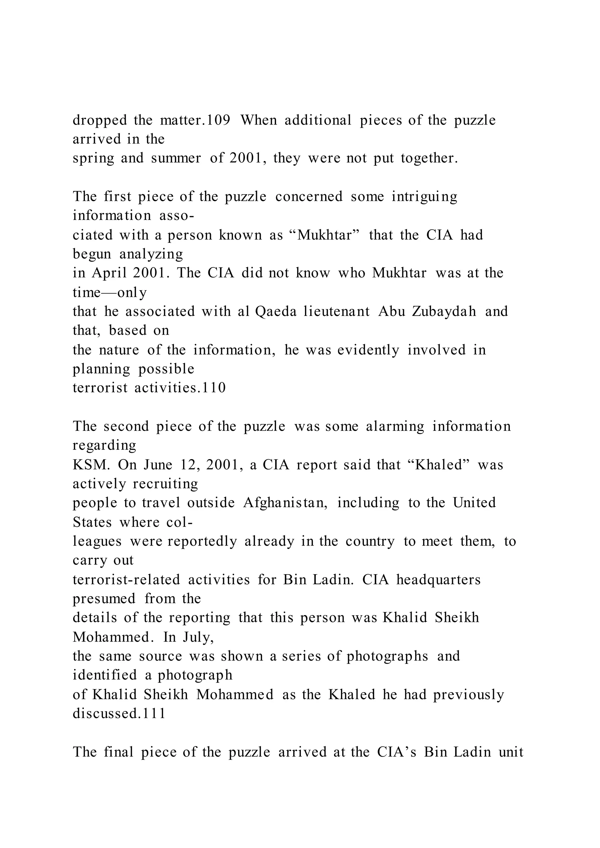 dropped the matter.109 When additional pieces of the puzzle
arrived in the
spring and summer of 2001, they were not put together.
The first piece of the puzzle concerned some intriguing
information asso-
ciated with a person known as “Mukhtar” that the CIA had
begun analyzing
in April 2001. The CIA did not know who Mukhtar was at the
time—only
that he associated with al Qaeda lieutenant Abu Zubaydah and
that, based on
the nature of the information, he was evidently involved in
planning possible
terrorist activities.110
The second piece of the puzzle was some alarming information
regarding
KSM. On June 12, 2001, a CIA report said that “Khaled” was
actively recruiting
people to travel outside Afghanistan, including to the United
States where col-
leagues were reportedly already in the country to meet them, to
carry out
terrorist-related activities for Bin Ladin. CIA headquarters
presumed from the
details of the reporting that this person was Khalid Sheikh
Mohammed. In July,
the same source was shown a series of photographs and
identified a photograph
of Khalid Sheikh Mohammed as the Khaled he had previously
discussed.111
The final piece of the puzzle arrived at the CIA’s Bin Ladin unit
 