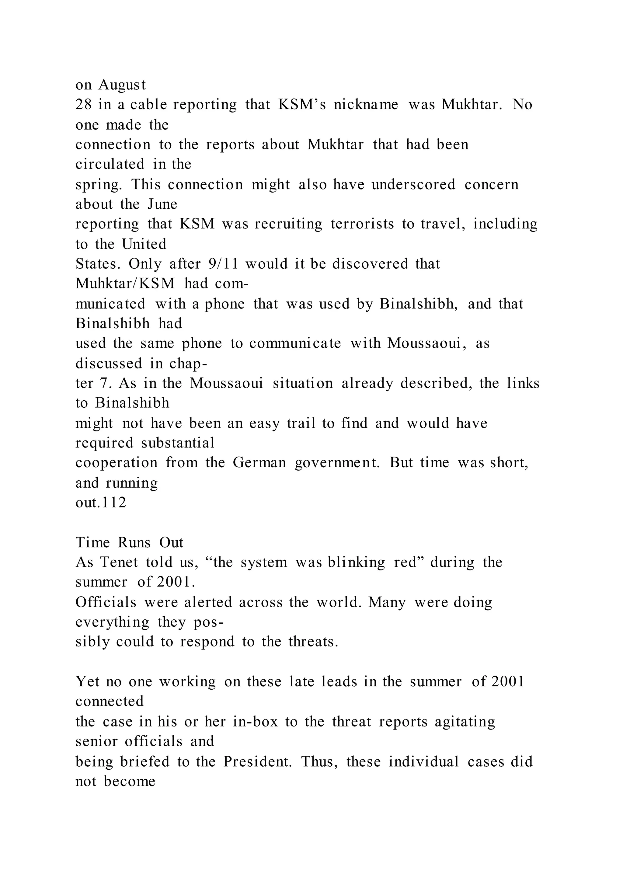 on August
28 in a cable reporting that KSM’s nickname was Mukhtar. No
one made the
connection to the reports about Mukhtar that had been
circulated in the
spring. This connection might also have underscored concern
about the June
reporting that KSM was recruiting terrorists to travel, including
to the United
States. Only after 9/11 would it be discovered that
Muhktar/KSM had com-
municated with a phone that was used by Binalshibh, and that
Binalshibh had
used the same phone to communicate with Moussaoui, as
discussed in chap-
ter 7. As in the Moussaoui situation already described, the links
to Binalshibh
might not have been an easy trail to find and would have
required substantial
cooperation from the German government. But time was short,
and running
out.112
Time Runs Out
As Tenet told us, “the system was blinking red” during the
summer of 2001.
Officials were alerted across the world. Many were doing
everything they pos-
sibly could to respond to the threats.
Yet no one working on these late leads in the summer of 2001
connected
the case in his or her in-box to the threat reports agitating
senior officials and
being briefed to the President. Thus, these individual cases did
not become
 