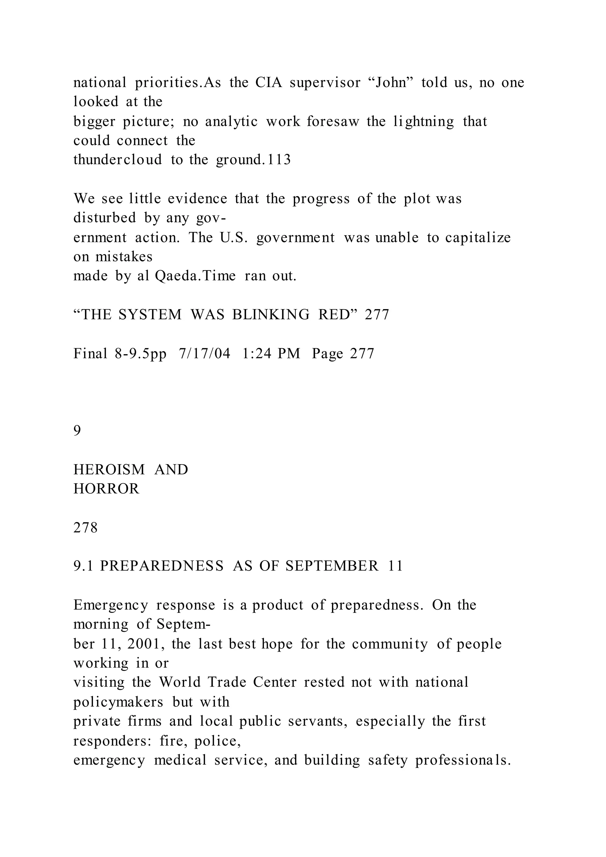 national priorities.As the CIA supervisor “John” told us, no one
looked at the
bigger picture; no analytic work foresaw the lightning that
could connect the
thundercloud to the ground.113
We see little evidence that the progress of the plot was
disturbed by any gov-
ernment action. The U.S. government was unable to capitalize
on mistakes
made by al Qaeda.Time ran out.
“THE SYSTEM WAS BLINKING RED” 277
Final 8-9.5pp 7/17/04 1:24 PM Page 277
9
HEROISM AND
HORROR
278
9.1 PREPAREDNESS AS OF SEPTEMBER 11
Emergency response is a product of preparedness. On the
morning of Septem-
ber 11, 2001, the last best hope for the community of people
working in or
visiting the World Trade Center rested not with national
policymakers but with
private firms and local public servants, especially the first
responders: fire, police,
emergency medical service, and building safety professionals.
 