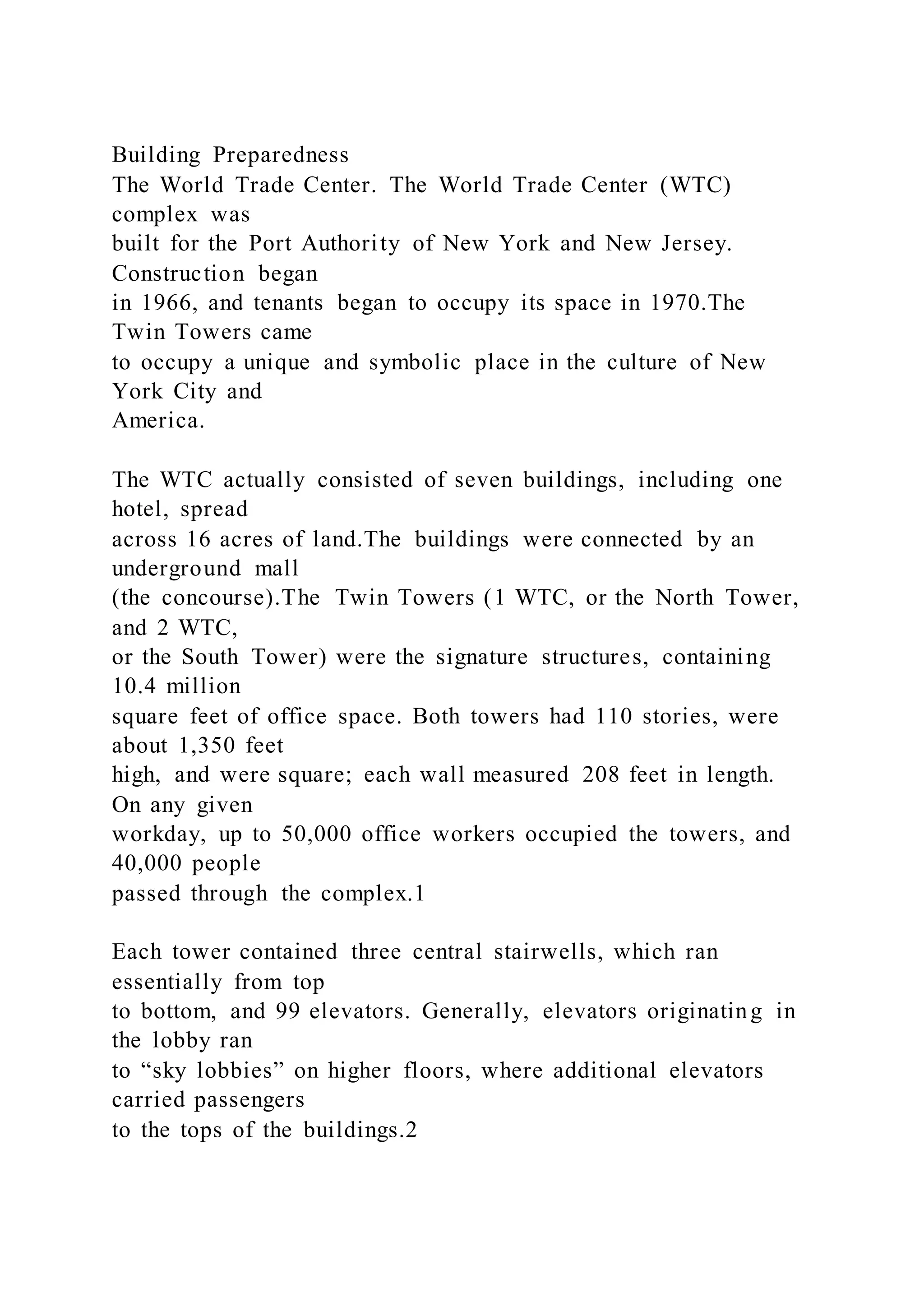 Building Preparedness
The World Trade Center. The World Trade Center (WTC)
complex was
built for the Port Authority of New York and New Jersey.
Construction began
in 1966, and tenants began to occupy its space in 1970.The
Twin Towers came
to occupy a unique and symbolic place in the culture of New
York City and
America.
The WTC actually consisted of seven buildings, including one
hotel, spread
across 16 acres of land.The buildings were connected by an
underground mall
(the concourse).The Twin Towers (1 WTC, or the North Tower,
and 2 WTC,
or the South Tower) were the signature structures, containing
10.4 million
square feet of office space. Both towers had 110 stories, were
about 1,350 feet
high, and were square; each wall measured 208 feet in length.
On any given
workday, up to 50,000 office workers occupied the towers, and
40,000 people
passed through the complex.1
Each tower contained three central stairwells, which ran
essentially from top
to bottom, and 99 elevators. Generally, elevators originating in
the lobby ran
to “sky lobbies” on higher floors, where additional elevators
carried passengers
to the tops of the buildings.2
 