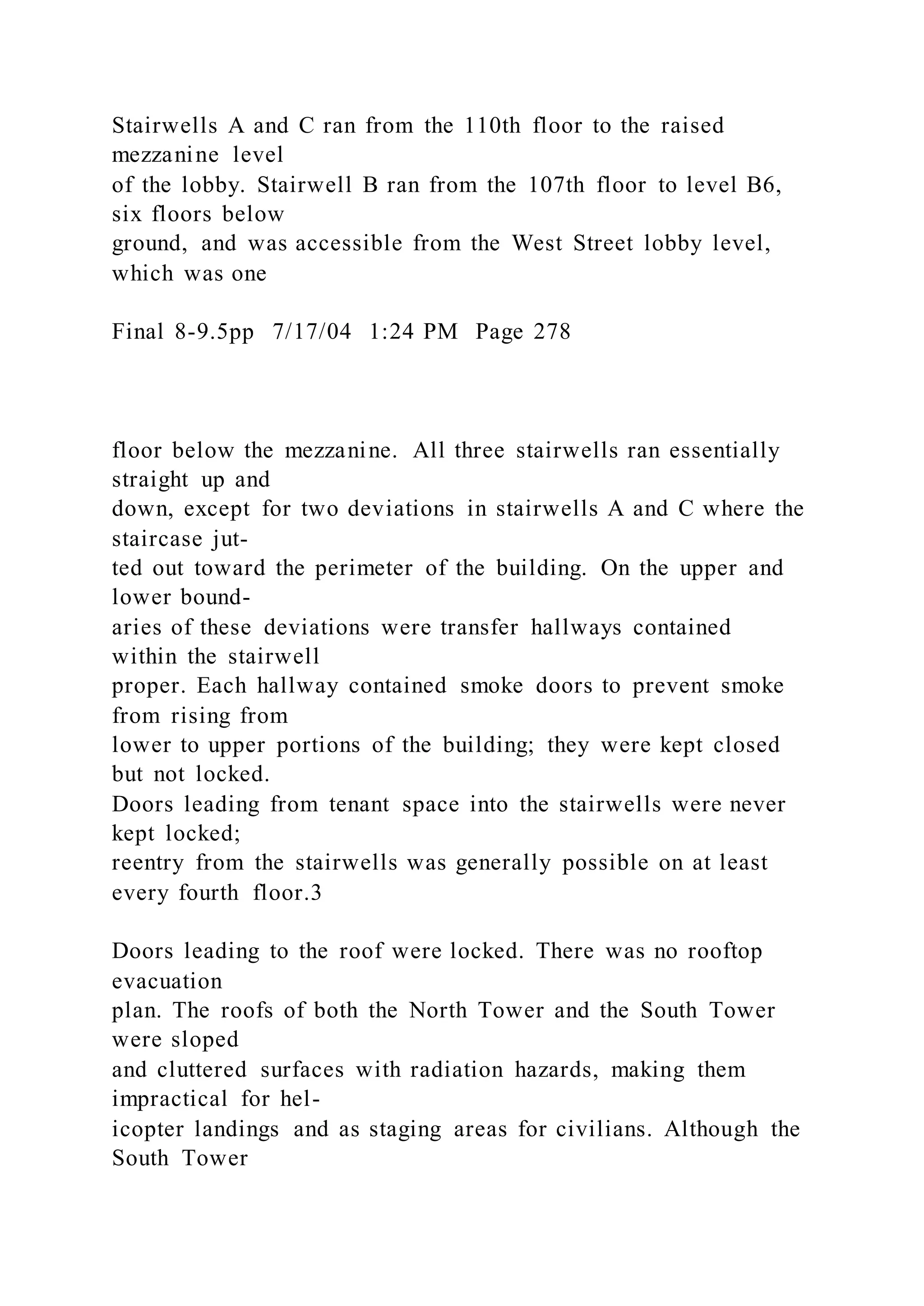 Stairwells A and C ran from the 110th floor to the raised
mezzanine level
of the lobby. Stairwell B ran from the 107th floor to level B6,
six floors below
ground, and was accessible from the West Street lobby level,
which was one
Final 8-9.5pp 7/17/04 1:24 PM Page 278
floor below the mezzanine. All three stairwells ran essentially
straight up and
down, except for two deviations in stairwells A and C where the
staircase jut-
ted out toward the perimeter of the building. On the upper and
lower bound-
aries of these deviations were transfer hallways contained
within the stairwell
proper. Each hallway contained smoke doors to prevent smoke
from rising from
lower to upper portions of the building; they were kept closed
but not locked.
Doors leading from tenant space into the stairwells were never
kept locked;
reentry from the stairwells was generally possible on at least
every fourth floor.3
Doors leading to the roof were locked. There was no rooftop
evacuation
plan. The roofs of both the North Tower and the South Tower
were sloped
and cluttered surfaces with radiation hazards, making them
impractical for hel-
icopter landings and as staging areas for civilians. Although the
South Tower
 