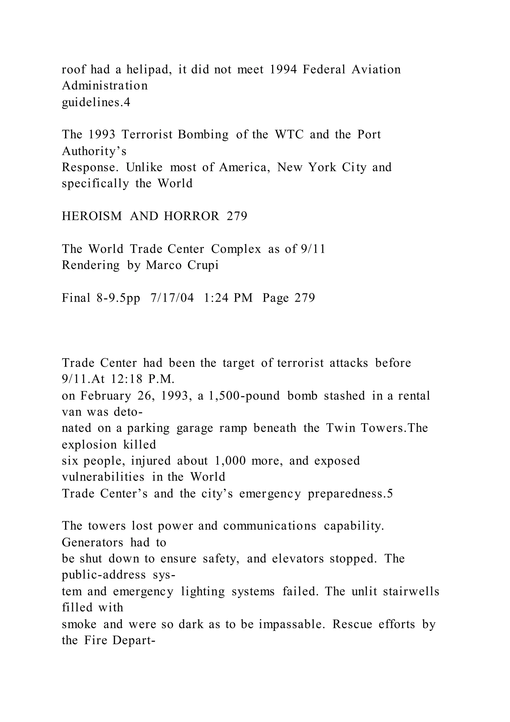 roof had a helipad, it did not meet 1994 Federal Aviation
Administration
guidelines.4
The 1993 Terrorist Bombing of the WTC and the Port
Authority’s
Response. Unlike most of America, New York City and
specifically the World
HEROISM AND HORROR 279
The World Trade Center Complex as of 9/11
Rendering by Marco Crupi
Final 8-9.5pp 7/17/04 1:24 PM Page 279
Trade Center had been the target of terrorist attacks before
9/11.At 12:18 P.M.
on February 26, 1993, a 1,500-pound bomb stashed in a rental
van was deto-
nated on a parking garage ramp beneath the Twin Towers.The
explosion killed
six people, injured about 1,000 more, and exposed
vulnerabilities in the World
Trade Center’s and the city’s emergency preparedness.5
The towers lost power and communications capability.
Generators had to
be shut down to ensure safety, and elevators stopped. The
public-address sys-
tem and emergency lighting systems failed. The unlit stairwells
filled with
smoke and were so dark as to be impassable. Rescue efforts by
the Fire Depart-
 