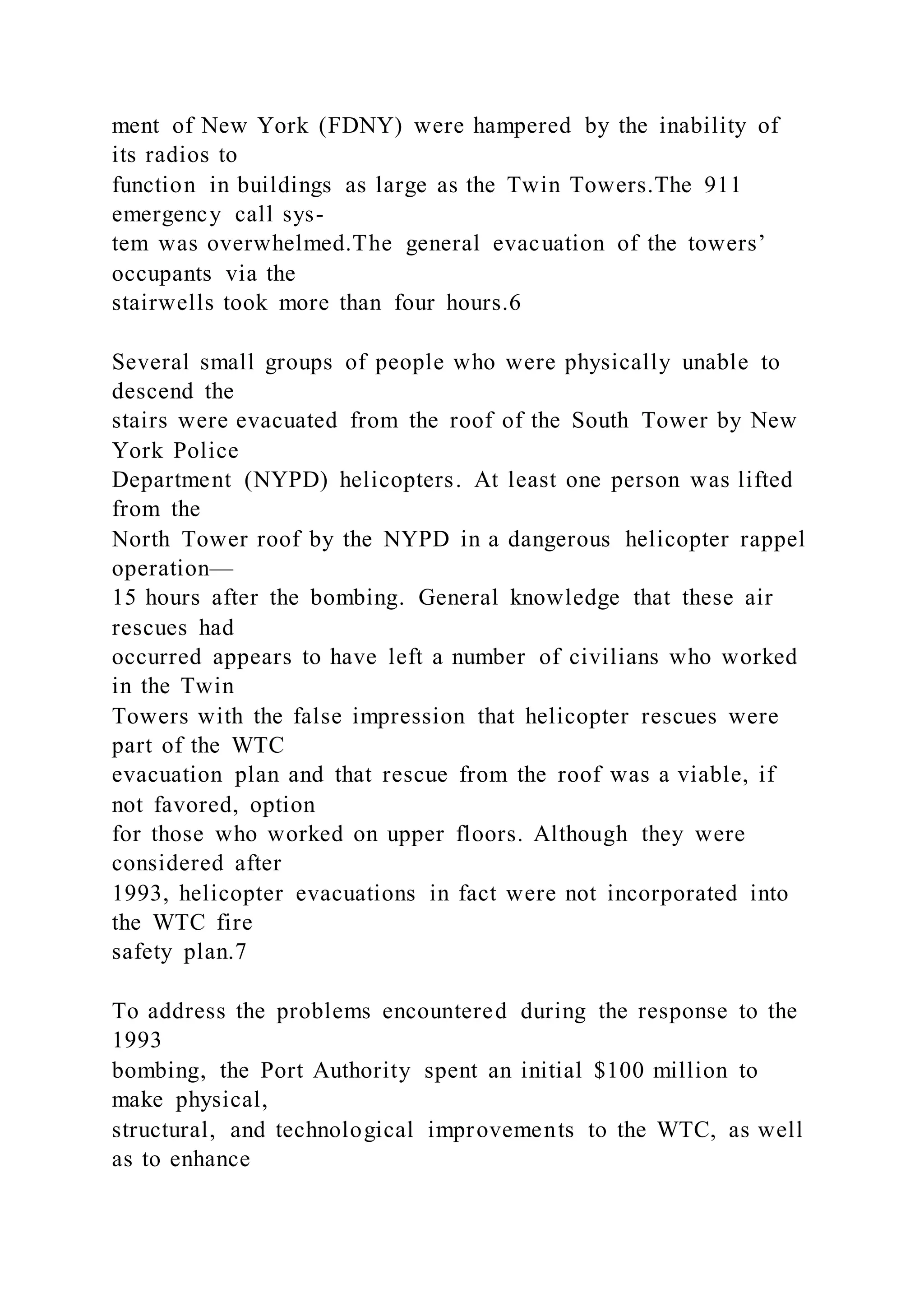ment of New York (FDNY) were hampered by the inability of
its radios to
function in buildings as large as the Twin Towers.The 911
emergency call sys-
tem was overwhelmed.The general evacuation of the towers’
occupants via the
stairwells took more than four hours.6
Several small groups of people who were physically unable to
descend the
stairs were evacuated from the roof of the South Tower by New
York Police
Department (NYPD) helicopters. At least one person was lifted
from the
North Tower roof by the NYPD in a dangerous helicopter rappel
operation—
15 hours after the bombing. General knowledge that these air
rescues had
occurred appears to have left a number of civilians who worked
in the Twin
Towers with the false impression that helicopter rescues were
part of the WTC
evacuation plan and that rescue from the roof was a viable, if
not favored, option
for those who worked on upper floors. Although they were
considered after
1993, helicopter evacuations in fact were not incorporated into
the WTC fire
safety plan.7
To address the problems encountered during the response to the
1993
bombing, the Port Authority spent an initial $100 million to
make physical,
structural, and technological improvements to the WTC, as well
as to enhance
 