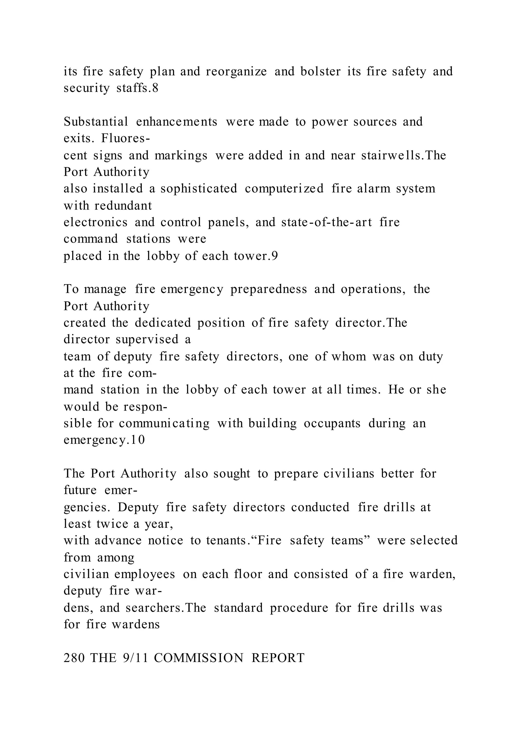 its fire safety plan and reorganize and bolster its fire safety and
security staffs.8
Substantial enhancements were made to power sources and
exits. Fluores-
cent signs and markings were added in and near stairwells.The
Port Authority
also installed a sophisticated computerized fire alarm system
with redundant
electronics and control panels, and state-of-the-art fire
command stations were
placed in the lobby of each tower.9
To manage fire emergency preparedness and operations, the
Port Authority
created the dedicated position of fire safety director.The
director supervised a
team of deputy fire safety directors, one of whom was on duty
at the fire com-
mand station in the lobby of each tower at all times. He or she
would be respon-
sible for communicating with building occupants during an
emergency.10
The Port Authority also sought to prepare civilians better for
future emer-
gencies. Deputy fire safety directors conducted fire drills at
least twice a year,
with advance notice to tenants.“Fire safety teams” were selected
from among
civilian employees on each floor and consisted of a fire warden,
deputy fire war-
dens, and searchers.The standard procedure for fire drills was
for fire wardens
280 THE 9/11 COMMISSION REPORT
 