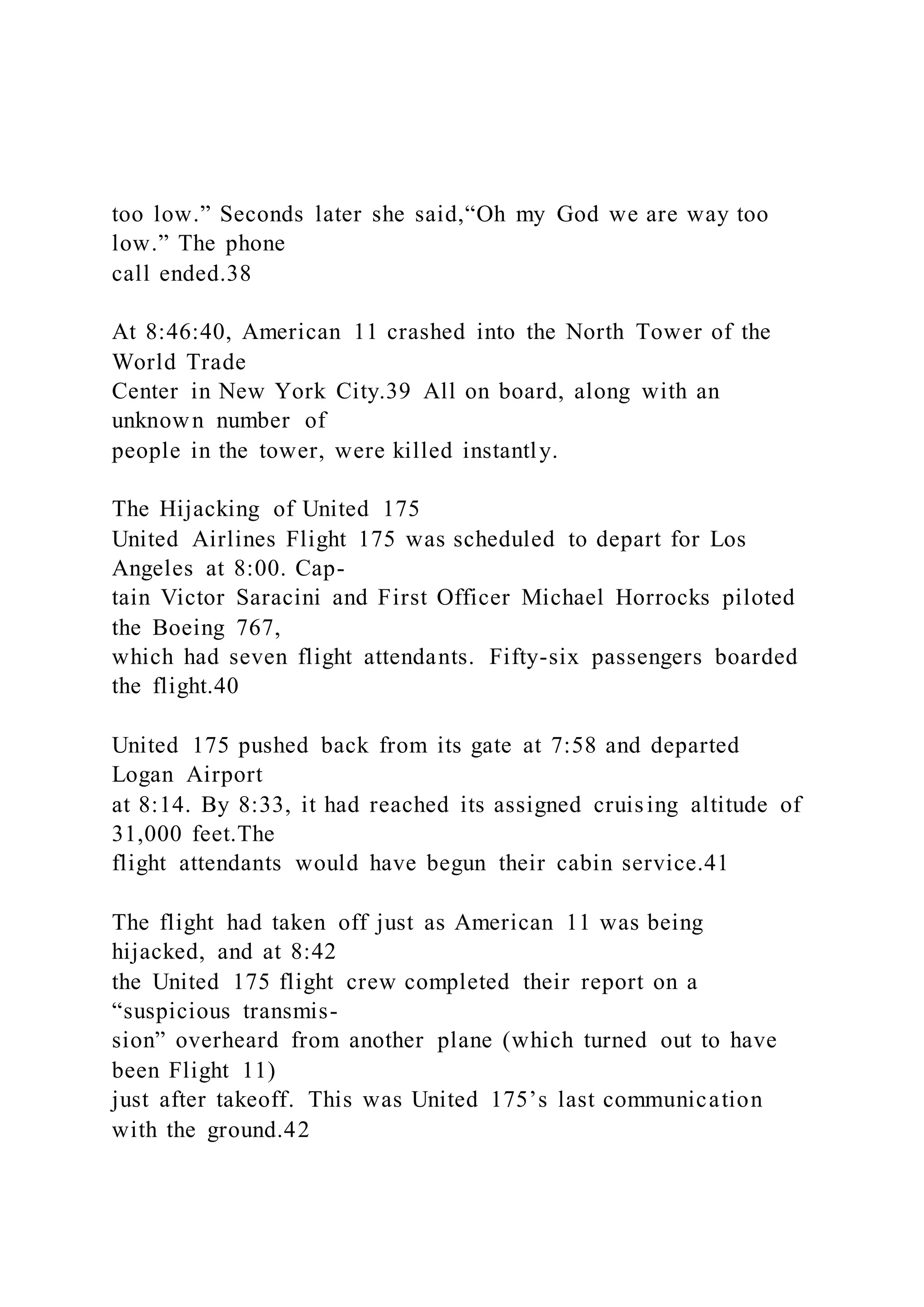 too low.” Seconds later she said,“Oh my God we are way too
low.” The phone
call ended.38
At 8:46:40, American 11 crashed into the North Tower of the
World Trade
Center in New York City.39 All on board, along with an
unknown number of
people in the tower, were killed instantly.
The Hijacking of United 175
United Airlines Flight 175 was scheduled to depart for Los
Angeles at 8:00. Cap-
tain Victor Saracini and First Officer Michael Horrocks piloted
the Boeing 767,
which had seven flight attendants. Fifty-six passengers boarded
the flight.40
United 175 pushed back from its gate at 7:58 and departed
Logan Airport
at 8:14. By 8:33, it had reached its assigned cruising altitude of
31,000 feet.The
flight attendants would have begun their cabin service.41
The flight had taken off just as American 11 was being
hijacked, and at 8:42
the United 175 flight crew completed their report on a
“suspicious transmis-
sion” overheard from another plane (which turned out to have
been Flight 11)
just after takeoff. This was United 175’s last communication
with the ground.42
 