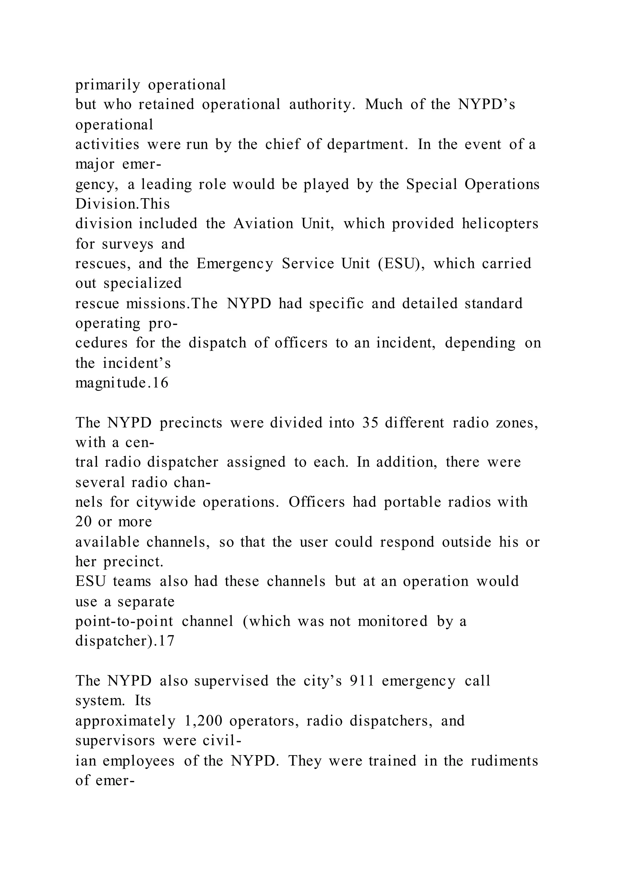 primarily operational
but who retained operational authority. Much of the NYPD’s
operational
activities were run by the chief of department. In the event of a
major emer-
gency, a leading role would be played by the Special Operations
Division.This
division included the Aviation Unit, which provided helicopters
for surveys and
rescues, and the Emergency Service Unit (ESU), which carried
out specialized
rescue missions.The NYPD had specific and detailed standard
operating pro-
cedures for the dispatch of officers to an incident, depending on
the incident’s
magnitude.16
The NYPD precincts were divided into 35 different radio zones,
with a cen-
tral radio dispatcher assigned to each. In addition, there were
several radio chan-
nels for citywide operations. Officers had portable radios with
20 or more
available channels, so that the user could respond outside his or
her precinct.
ESU teams also had these channels but at an operation would
use a separate
point-to-point channel (which was not monitored by a
dispatcher).17
The NYPD also supervised the city’s 911 emergency call
system. Its
approximately 1,200 operators, radio dispatchers, and
supervisors were civil-
ian employees of the NYPD. They were trained in the rudiments
of emer-
 