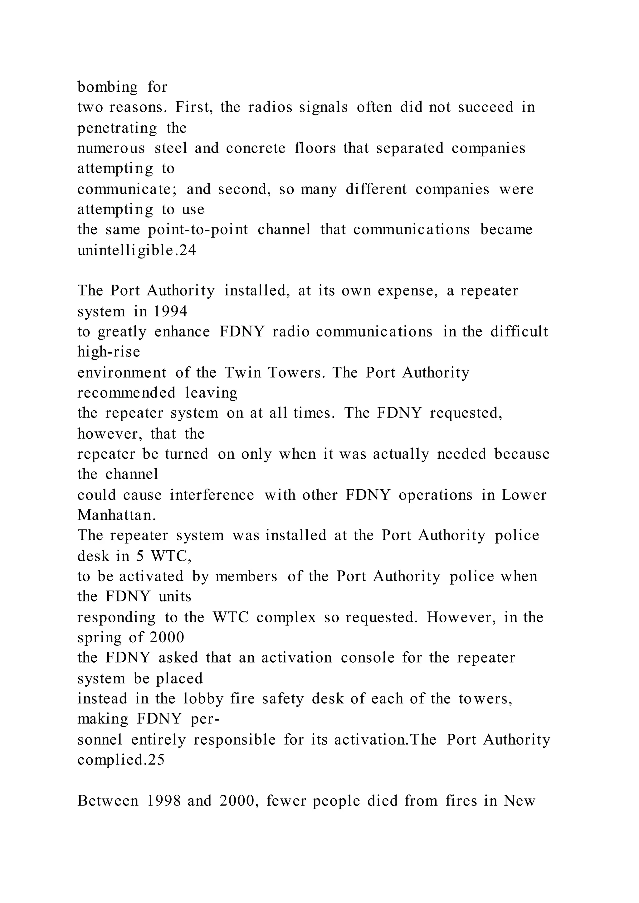 bombing for
two reasons. First, the radios signals often did not succeed in
penetrating the
numerous steel and concrete floors that separated companies
attempting to
communicate; and second, so many different companies were
attempting to use
the same point-to-point channel that communications became
unintelligible.24
The Port Authority installed, at its own expense, a repeater
system in 1994
to greatly enhance FDNY radio communications in the difficult
high-rise
environment of the Twin Towers. The Port Authority
recommended leaving
the repeater system on at all times. The FDNY requested,
however, that the
repeater be turned on only when it was actually needed because
the channel
could cause interference with other FDNY operations in Lower
Manhattan.
The repeater system was installed at the Port Authority police
desk in 5 WTC,
to be activated by members of the Port Authority police when
the FDNY units
responding to the WTC complex so requested. However, in the
spring of 2000
the FDNY asked that an activation console for the repeater
system be placed
instead in the lobby fire safety desk of each of the towers,
making FDNY per-
sonnel entirely responsible for its activation.The Port Authority
complied.25
Between 1998 and 2000, fewer people died from fires in New
 
