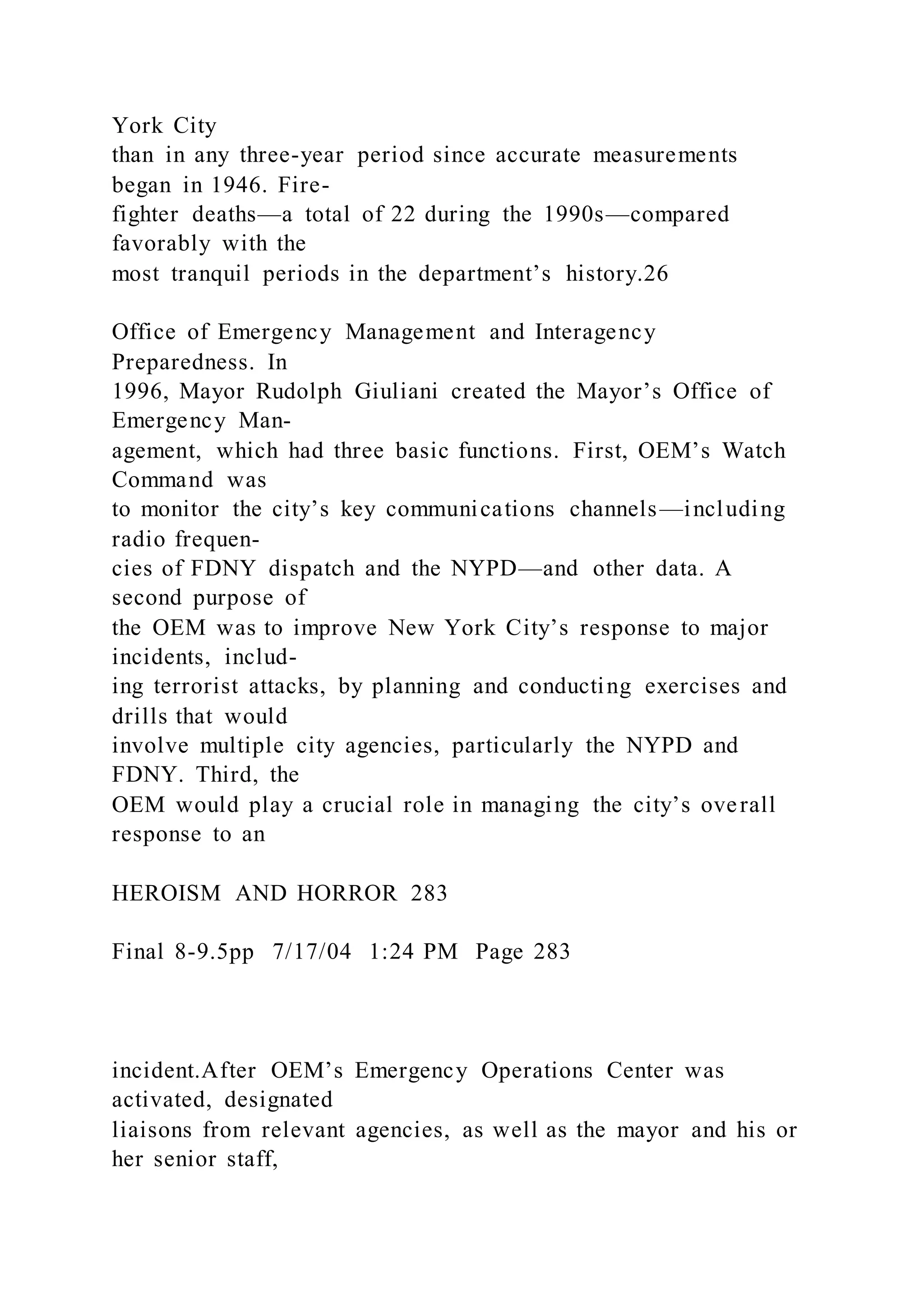 York City
than in any three-year period since accurate measurements
began in 1946. Fire-
fighter deaths—a total of 22 during the 1990s—compared
favorably with the
most tranquil periods in the department’s history.26
Office of Emergency Management and Interagency
Preparedness. In
1996, Mayor Rudolph Giuliani created the Mayor’s Office of
Emergency Man-
agement, which had three basic functions. First, OEM’s Watch
Command was
to monitor the city’s key communications channels—including
radio frequen-
cies of FDNY dispatch and the NYPD—and other data. A
second purpose of
the OEM was to improve New York City’s response to major
incidents, includ-
ing terrorist attacks, by planning and conducting exercises and
drills that would
involve multiple city agencies, particularly the NYPD and
FDNY. Third, the
OEM would play a crucial role in managing the city’s overall
response to an
HEROISM AND HORROR 283
Final 8-9.5pp 7/17/04 1:24 PM Page 283
incident.After OEM’s Emergency Operations Center was
activated, designated
liaisons from relevant agencies, as well as the mayor and his or
her senior staff,
 