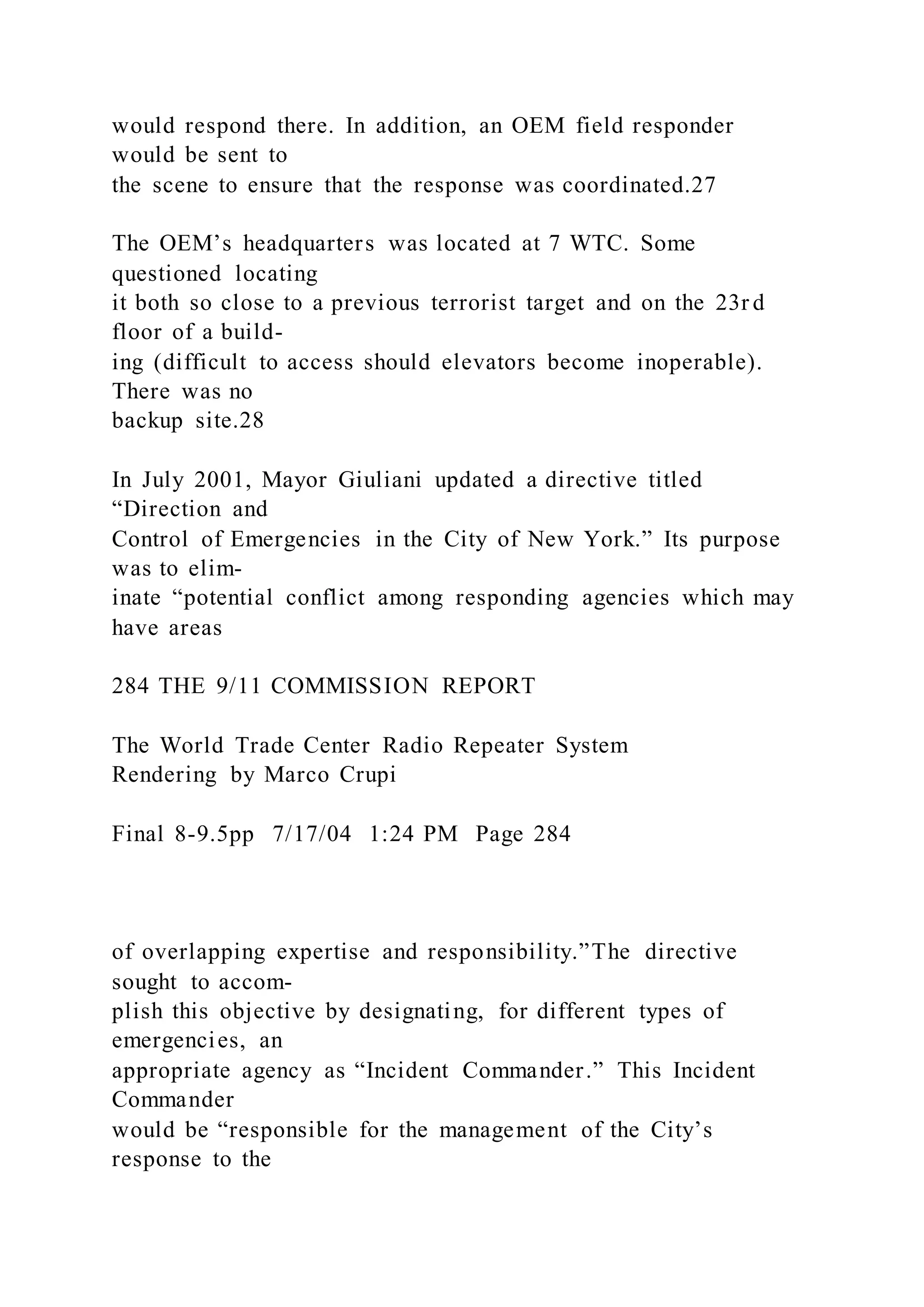 would respond there. In addition, an OEM field responder
would be sent to
the scene to ensure that the response was coordinated.27
The OEM’s headquarters was located at 7 WTC. Some
questioned locating
it both so close to a previous terrorist target and on the 23r d
floor of a build-
ing (difficult to access should elevators become inoperable).
There was no
backup site.28
In July 2001, Mayor Giuliani updated a directive titled
“Direction and
Control of Emergencies in the City of New York.” Its purpose
was to elim-
inate “potential conflict among responding agencies which may
have areas
284 THE 9/11 COMMISSION REPORT
The World Trade Center Radio Repeater System
Rendering by Marco Crupi
Final 8-9.5pp 7/17/04 1:24 PM Page 284
of overlapping expertise and responsibility.”The directive
sought to accom-
plish this objective by designating, for different types of
emergencies, an
appropriate agency as “Incident Commander.” This Incident
Commander
would be “responsible for the management of the City’s
response to the
 