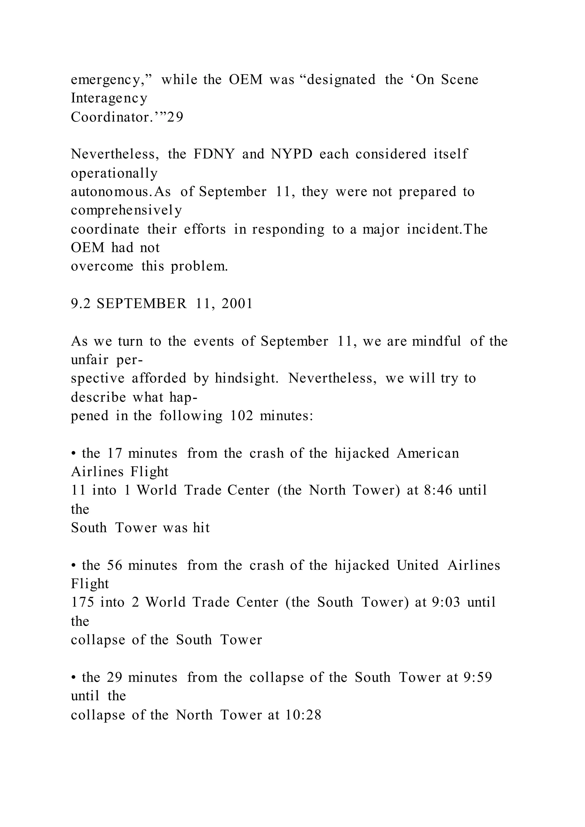 emergency,” while the OEM was “designated the ‘On Scene
Interagency
Coordinator.’”29
Nevertheless, the FDNY and NYPD each considered itself
operationally
autonomous.As of September 11, they were not prepared to
comprehensively
coordinate their efforts in responding to a major incident.The
OEM had not
overcome this problem.
9.2 SEPTEMBER 11, 2001
As we turn to the events of September 11, we are mindful of the
unfair per-
spective afforded by hindsight. Nevertheless, we will try to
describe what hap-
pened in the following 102 minutes:
• the 17 minutes from the crash of the hijacked American
Airlines Flight
11 into 1 World Trade Center (the North Tower) at 8:46 until
the
South Tower was hit
• the 56 minutes from the crash of the hijacked United Airlines
Flight
175 into 2 World Trade Center (the South Tower) at 9:03 until
the
collapse of the South Tower
• the 29 minutes from the collapse of the South Tower at 9:59
until the
collapse of the North Tower at 10:28
 