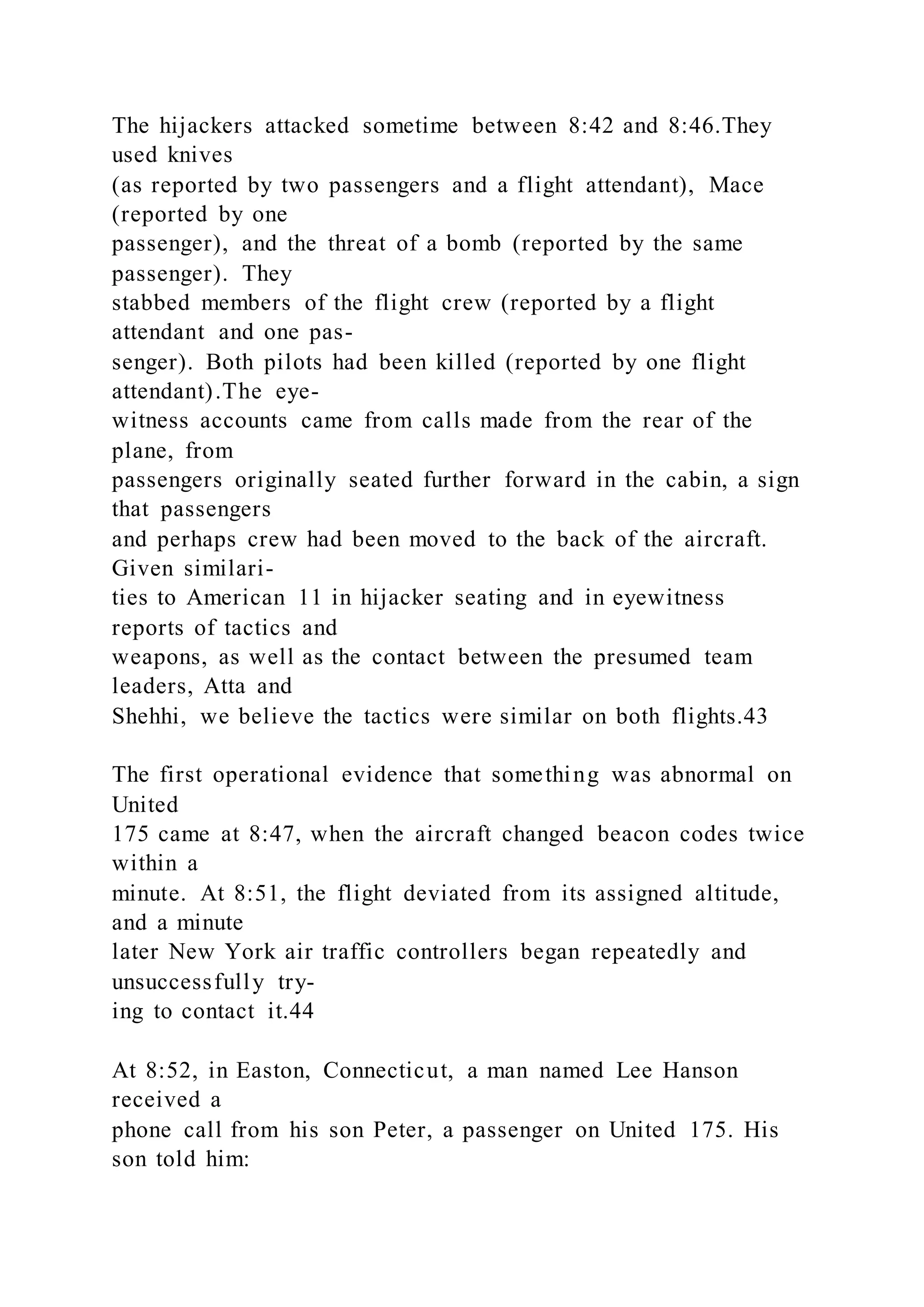 The hijackers attacked sometime between 8:42 and 8:46.They
used knives
(as reported by two passengers and a flight attendant), Mace
(reported by one
passenger), and the threat of a bomb (reported by the same
passenger). They
stabbed members of the flight crew (reported by a flight
attendant and one pas-
senger). Both pilots had been killed (reported by one flight
attendant).The eye-
witness accounts came from calls made from the rear of the
plane, from
passengers originally seated further forward in the cabin, a sign
that passengers
and perhaps crew had been moved to the back of the aircraft.
Given similari-
ties to American 11 in hijacker seating and in eyewitness
reports of tactics and
weapons, as well as the contact between the presumed team
leaders, Atta and
Shehhi, we believe the tactics were similar on both flights.43
The first operational evidence that something was abnormal on
United
175 came at 8:47, when the aircraft changed beacon codes twice
within a
minute. At 8:51, the flight deviated from its assigned altitude,
and a minute
later New York air traffic controllers began repeatedly and
unsuccessfully try-
ing to contact it.44
At 8:52, in Easton, Connecticut, a man named Lee Hanson
received a
phone call from his son Peter, a passenger on United 175. His
son told him:
 